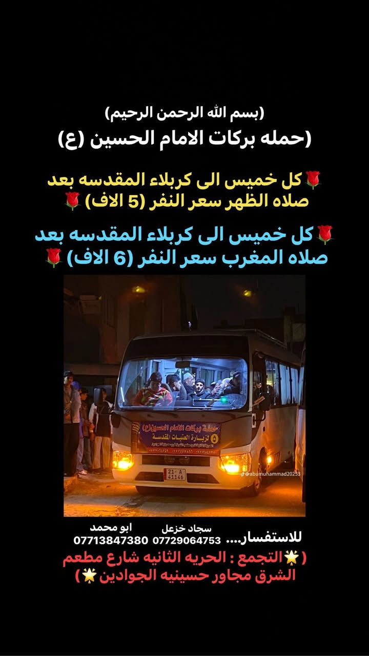 📿 #ياالله
🌹بسم الله الرحمن الرحيم 🌹
على بركه الله 
🕋تعلن حملة بركات الامام الحسين (ع)  🕋
زياره الى 🕌📿كربلاء المقدسة
🗓️يوم الخميس
🚎🚎🚎الرحلة الاولى الى كربلاء المقدسة بعد
 ⌚⌚⌚صلاة الظهر  
🤑🤑السعر النفر(5الف) 
🚎🚎🚎الرحلة الثانيه الى كربلاء المقدسة بعد
 ⌚⌚⌚صلاة المغرب 
🤑🤑السعر النفر(6الف) 
للحجز والأستفسار الأتصال 
ابومحمد :***********☎️
سجاد خزعل :***********☎️
التجمع /الحرية الثانيه /شارع مطعم الشرق /مجاور حسينيه الجوادين  ☘️
#
