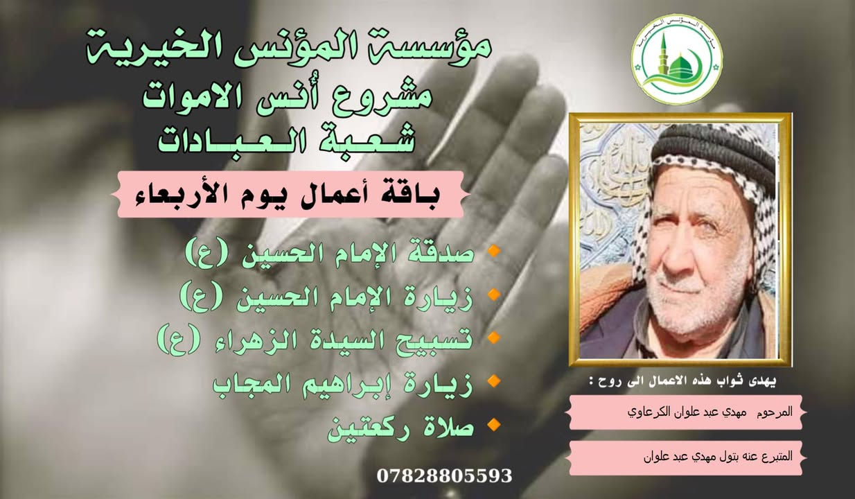 #ادخال_السرور_والنعيم_على_من_انقطع_عمله
#مشروع_أنس_الاموات 
#برنامج( الاعمال الاسبوعية  )

عن النبي صلى الله عليه وآله وسلم أنه قال: "إذا مات ابن آدم انقطع عمله إلا من ثلاث: صدقة جارية، أو علم ينتفع به من بعده، أو ولد صالح يدعو له".

بما أن الموت نوع من الكمال للبشر، فإن الإنسان لا ينفصل بموته عن الدنيا بشكل كامل، بل يبقى له ارتباط ما بالحياة وبالأحياء، بحيث يستفيد من أعمالهم الصالحة الموجهة إليه، 
وهذا الارتباط يبعث الأمل في النفوس، ويترك فينا أثراً تربوياً   كما يفتح لنا آفاقاً للتمكّن من صلة من فاتنا أن نصله في حياته وتعويض ذلك بأعمال صالحة نهديها له حتى بعد وفاته .
من مبدأ الوفاء لمن رحلوا وبقيت آثارهم. تواصل مؤسسة #المؤنس الخيرية   إهداء مجموعة من الاعمال العبادية ثواباً عن المساهمين وامواتهم ضمن مشروع (أُنس الاموات _ نبراس المؤمن )

✍️✍️للاشتراك لطفاً الاتصال بنا وسيزورك مندوبنا لمكان عملك أو سكنك. 
هواتفنا (*********** ) (*********** )

⭕️يذكر أن المؤسسة مستقلة استقلال تام وتهتم  بالشؤون العبادية والخيرية.
