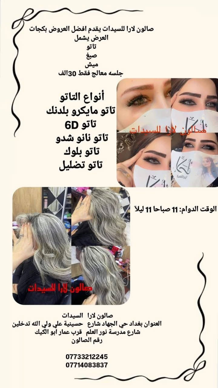 لجمالكِ عنوان.. وباقاتنا مالها مثيل! ✨
لأنكِ تستحقين الدلال، صممنا لكِ باقات تجمع بين العناية والتوفير. اختاري باقتك المفضلة:
فترة محدودة.. احجزي مقعدك الآن وتألقي! 👸
: صالون لارا   السيدات 
العنوان بغداد حي الجهاد المخابرات شارع   حسينية علي ولي الله شارع مدرسة نور العلم   قرب عمار ابو الكيك 
رقم الصالون

***********
***********

الفرع الثاني 

صالون لارا  سبا
العنوان بغداد حي الجهاد المخابرات شارع   حسينية علي وليي الله 
مقابل مدرسة نور العلم   
رقم الصالون

***********
***********

