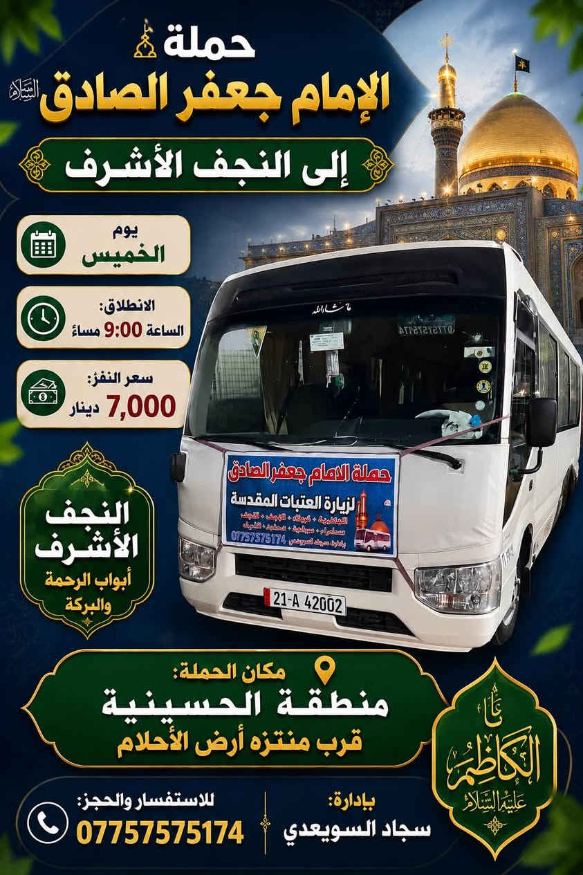 الهم صلي على محمد وال محمد
🕌تعلن حمله الامام جعفر الصادق🕌. (جدول يوم الخميس)

1️⃣الى النجف الأشرف (ساعه 9م)سعر النفر (7 الاف )مرجع 
~~~~~~~~~~~~~~~~~~~~~~~~~~~~~~~~~~~؟ 
2️⃣الى كربلاء المقدسه (ساعه8م)سعر النفر (5 الاف )مرجع 

للحجز واتساب☎️/***********
باداره :سجاد السويعدي
عنوان الحمله /منطقه الحسينيه قرب منتزه ارض الاحلام 
علما /نجيكم اقرب نقطه داله
