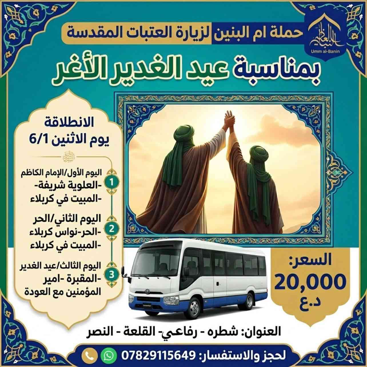 ‏حملة ام البنين لزيارة العتبات المقدسة
‏بمناسبة عيد الغدير 
‏ اليوم الأول/الإمام الكاظم -العلوية شريفة-المبيت في كربلاء
‏اليوم الثاني /الحر-نواس كربلاء -المبيت في كربلاء 
اليوم الثالث/عيد الغدير -المقبرة -امير المؤمنين مع العودة 
السعر 20الف 
العنوان :شطره -رفاعي -القلعه -النصر 
للحجز والاستفسار :***********
