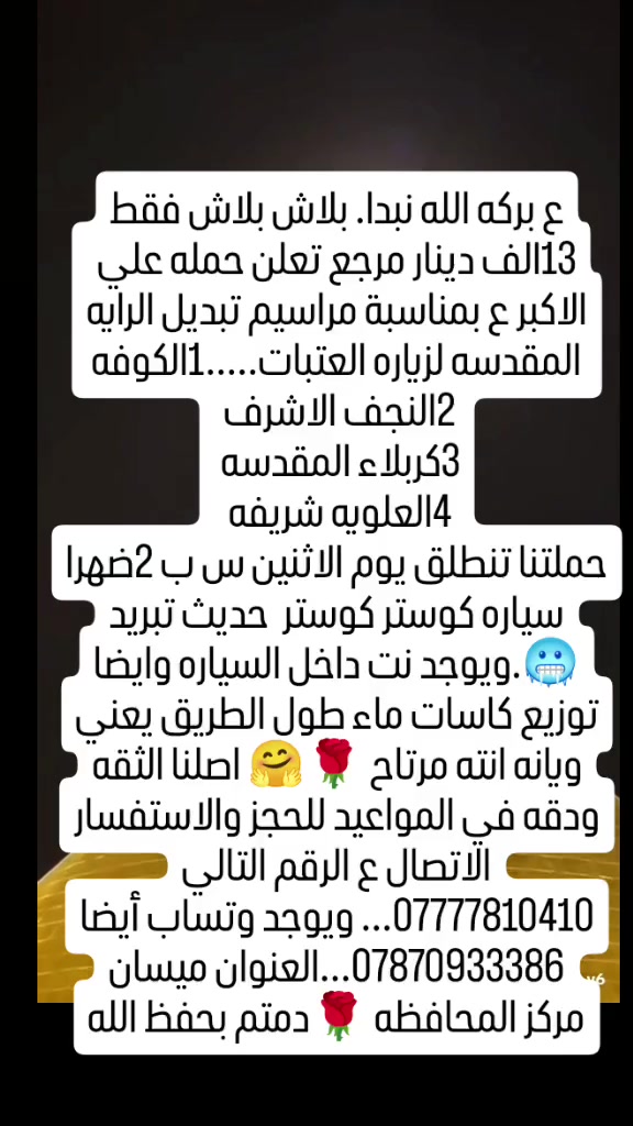 ع بركه الله نبدا. بلاش بلاش فقط 13الف دينار مرجع تعلن حمله علي الاكبر ع بمناسبة مراسيم تبديل الرايه المقدسه لزياره العتبات.....1الكوفه
2النجف الاشرف 
3كربلاء المقدسه 
4العلويه شريفه 
حملتنا تنطلق يوم الاثنين س ب 2ضهرا سياره كوستر كوستر  حديث تبريد 🥶.ويوجد نت داخل السياره وايضا توزيع كاسات ماء طول الطريق يعني ويانه انته مرتاح 🌹🤗 اصلنا الثقه ودقه في المواعيد للحجز والاستفسار الاتصال ع الرقم التالي ***********... ويوجد وتساب أيضا ***********...العنوان ميسان مركز المحافظه 🌹دمتم بحفظ الله
