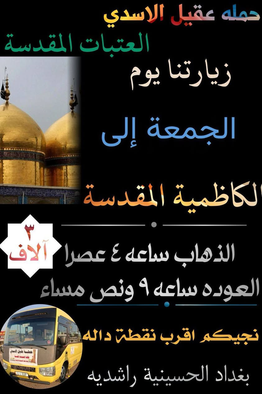 🛑 اهالي الحسينية و المناطق المجاور الها 
#بغداد_الحسينية_الجريخي ✨🌸
   🕌(( مكتب حمله عقيل الاسدي ))🕌
العتبات المقدسة داخل وخارج العراق 
            ***********  
______________________________
زيارتنا يوم الجمعة الئ 1️⃣🛑
    {{  الكاظمية _ المقدسة }}
الذهاب ساعه 4 عصرا العوده حسب الاتفاق
   (( سعر النفر مرجع 3 الاف ))
____________________________
زيارتنا يوم الجمعة الئ 2️⃣🛑
    {{ كربلاء  _ المقدسة }}
الذهاب ساعه 8 العوده حسب الاتفاق
    (( سعر النفر مرجع 7 الاف ))
_____________________________
زيارتنا يوم الجمعة الئ 3️⃣🛑
    {{ النجف  _ الاشرف }}
الذهاب ساعه 10 ليلا  العوده حسب الاتفاق
    (( سعر النفر مرجع 10 الاف ))
______________________________
الحجز والاستفسار اتصال على الرقم التاليه
  ♻️ عنوان المكتب بغداد قضاء الحسينية ♻️
((جريخي مقابل معارض الساعدي قرب بسايم ))
🛑 الحجز اتصال او واتساب 🛑
*********** - *********** - ***********
  🌺 نتمنى لكم زياره مقبوله ان شاء الله 🌺
