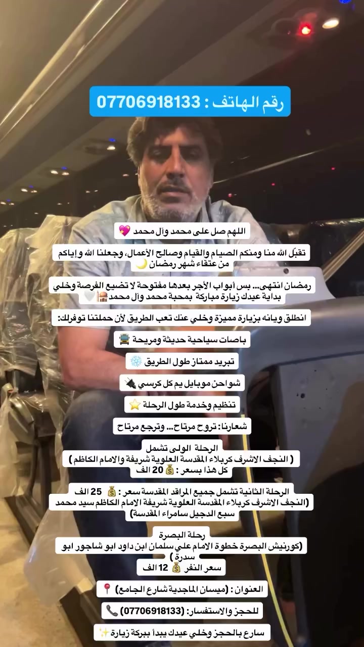 اللهم صل على محمد وآل محمد 

تقبّل الله منا ومنكم الصيام والقيام وصالح الأعمال، وجعلنا الله وإياكم من عتقاء شهر رمضان 🌙

رمضان انتهى… بس أبواب الأجر بعدها مفتوحة لا تضيع الفرصة وخلي بداية عيدك زيارة مباركة  بمحبة محمد وآل محمد🕌🤍

انطلق ويانه بزيارة مميزة وخلي عنك تعب الطريق لأن حملتنا توفرلك: 

باصات سياحية حديثة ومريحة 🚍

تبريد ممتاز طول الطريق ❄️

شواحن موبايل يم كل كرسي 🔌

تنظيم وخدمة طول الرحلة ⭐

شعارنا: تروح مرتاح… وترجع مرتاح

الرحلة  الولى تشمل
 ( النجف الاشرف كربلاء المقدسة العلوية شريفة والامام الكاظم ) 
كل هذا بسعر :💰20 الف 

الرحلة الثانية تشمل جميع المراقد المقدسة سعر :💰 25 الف 
(النجف الاشرف كربلاء المقدسة العلوية شريفة الامام الكاظم سيد محمد سبع الدجيل سامراء المقدسة)

رحلة البصرة 
(كورنيش البصرة خطوة الامام علي سلمان ابن داود ابو شاجور ابو سدرة )
سعر النفر 💰 12 الف 

العنوان : (ميسان الماجدية شارع الجامع) 📍

للحجز والاستفسار: (***********) 📞

 سارع بالحجز وخلي عيدك يبدأ ببركة زيارة✨
