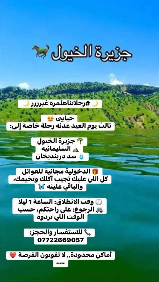 🌙 #رحلاتناهلمره غيرررر 🌙 

حبايبي 😍  
ثالث يوم العيد عدنه رحلة خاصة إلى:

🌴 جزيرة الخيول  
⛰️ السليمانية  
💧 سد دربنديخان

🎁 الدخولية مجانية للعوائل  
كل اللي عليك تجيب أكلك وتخيمك، والباقي علينه 🦋

🕐 وقت الانطلاق: الساعة 1 ليلاً  
🚐 الرجوع: على راحتكم، حسب الوقت اللي تردوه

📞 للاستفسار والحجز:  
***********

أماكن محدودة.. لا تفوتون الفرصة ❤️
---
