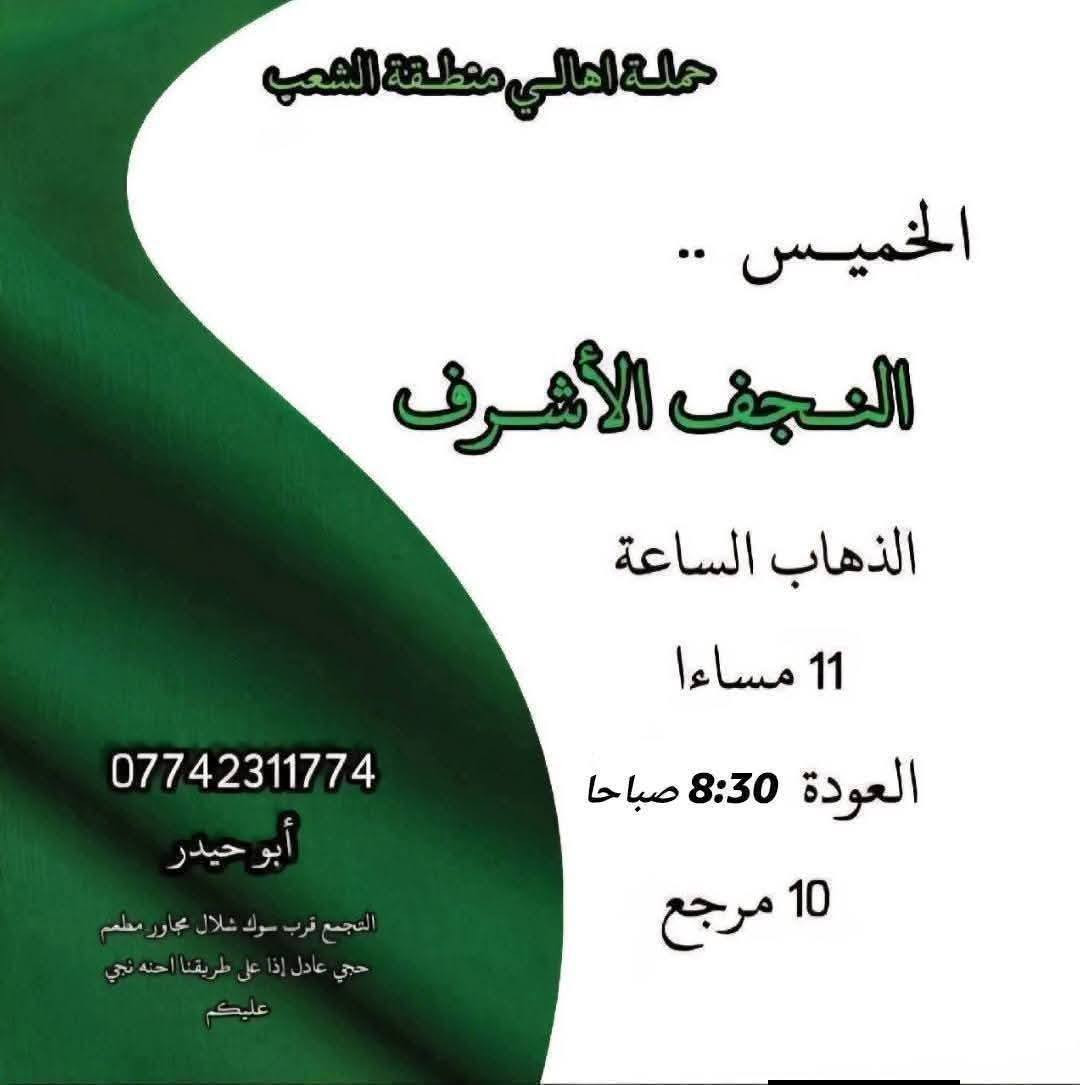 ((بسم الله الرحمن الرحيم ))
//حملـة _اهـالـي _منطـقة _الشعـب// _التجمع_ قرب_ سوك _شلال مجاور_ مطعم _حجي_ عادل// بإدارة الخادم  أبو حيدر  
 __________________________
🟢 الخميس رحلة إلى كربلاء المقدسة الذهاب الساعة  2 ظهرا العودة  10 مساءا  
 __________________________
🟢 الخميس رحلة إلى //كربلاء المقدسة //الذهاب الساعة  10 مساءا العودة :5  صباحا  6 مرجع 
 __________________________
🟢 الخميس رحلة إلى// النجف الأشرف //الذهاب الساعة  11 مساءا العودة  8:30 صباحا  10 مرجع 
 __________________________
🟢 الجمعـة رحلة إلى//  النجف الأشرف //والمقبرة التوزيع على الفتحات الذهاب الساعة  5 صباحا العودة  2 ظهرا  10 مرجع 
 __________________________
🟢 الجمعـة رحلة إلى //كربلاء المقدسة// الذهاب الساعة  3 ظهرا العودة  11 مساءا  6 مرجع 
 __________________________
🟢 الجمعـة رحلـة إلى مرقد العلوية الشريفه + كربلاء المقدسة 
الذهاب الساعة  7:30 صباحا العودة  5 العصر  8 مرجع 
 __________________________
🟢 السبت رحلة الى سامراء المقدسـة تشمل الرحلة الذهاب إلى مرقد السيد محمد والأمامين العسكريين والملوية وسجن الإمام الذهاب الساعة  6 صباحا العودة  2 ظهرا  8 مرجع 
 __________________________
 🚌 كوسترات حديثة مكيفه 
للحجز والاستفسار اتصال  *********** 
حي أور_ الشعب_ البنوك_ صليخ _القاهره_ جامع النداء
