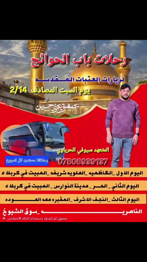 المقاعد الاخيره المدة  👈 3 ايام بسعر 18 الف 
تنطلق رحلات باب الحوائج 🕌
الى العتبات المقدسه يوم السبت المصادف 2/14 ساعه 9 ليلا✅
يوجد نت في الباص مجاني 📲
سياره حديثه 🚎
اوقات المريحه الزيارة العتبات المقدسه 🕌
توزيع مجاني طول الرحله 🍎🍌
راحتكم اهميتنا 
الحجز والاستفسار 👈 *********** وتساب  او نتصال 
العنوان والاماكن تنطلق رحلاتنا 👇
فرع الاول 👈 سوق الشيوخ.  تقاطع الوائلي 
فرع ثاني 👈  فضليه   تقاطع الكهرباء 
فرع الثالث 👈 ناصريه  تقاطع الرايه 

المتعهد // سيوفي الحرباوي
