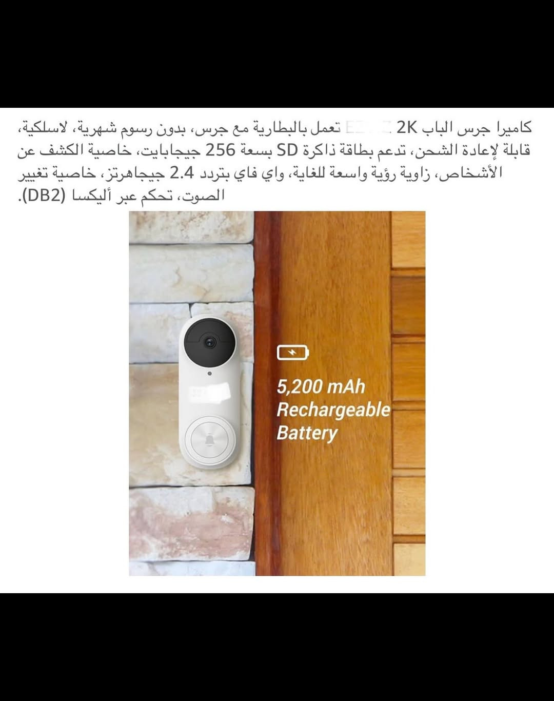 ⁨	جـرس باب ذكي لاسلكي (سمارت) شحن 
جرس باب يدعم جميع أجهزة الموبايل لاسلكي من خلال التطبيق ويعمل مع أليكسا وكوكل هوم 
الحفظ والخزن (رام) 
قطعـة خارجية شحن وقطعة داخلية تعمل على الطاقة الكهربائية 
جـرس وكاميرا باب ذكي سمارت بكاميرا ذات دقة عالية (2K) 
كاميرا جرس الباب زاوية رؤية (176) درجة 
بطارية ليثيوم قابلة لإعادة الشحن السعة (5200) ملي أمبير 
مقـ.اوم للماء بدرجة (IP65) 
اوضاع عرض (بانورامي /في آر / تصحيح أفقي / تصحيح رأسي ) 
يمكنك التحدث من خلاله أو من الهاتف مع الشخص الظاهر أمام الكاميرا 
رؤية ليلة يسجل كل شي عند الباب بدقة (2K) 
تنبيهات دقيقة للكشف عن الذكاء الاصطناعي يكشف الإنسان عن الباقي بالأشعة تحت الحمراء لتقليل التنبيهات الخاطئة 
جديد بالباكيت مع كافة الملحقات 
للتفاصيل اكثر داخل الموقع الرسمي 
السعـر ٤٥ الف 💰
ملاحظة (عند الشراء فحص المنتج قبل مغادرة المندوب بعدها نكون غير مسؤولين)
توصـيل 🚚 بغداد ٥ الاف 
توصـيل 🚚 محافظات ٦ الاف⁩⁩⁩⁩


**إذا كنت صاحب هذا الإعلان وتريد حذفه لأي سبب، رجاءا أرسل رسالة إلى الدعم الفني**