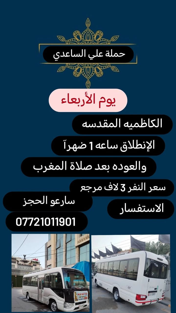 #حملة علي الساعدي
الحجز والاتصال مراسله💬 والاتصال👇
الرقم واتساب
 🔺📲 *********** 
(بآدارة علي الساعدي) منطقة الإصلاح والمناطق المجاوره 
علمآ نجيكم اقرب نقطه داله. علئ  🏠 بيتك
---------------------------------------------------
🔻برنامج يوم الاحد🔻
   كربلاء المقدسة    
    الذهاب الساعه 2 ضهرآ
   العوده الساعه  :10اليلآ
    ((النفر 6 الاف مرجع) )
-------------------------------------------------------   
1⃣برنامج يوم الاثنين
   كربلاء المقدسة    
    الذهاب الساعه 2 ضهرآ 
   العوده الساعه  حسب الاتفاق 
    ((النفر 6 الاف مرجع) )
---------------------------------------------------------
  2⃣   يوم_الاثنين
  الكاظمية المقدسة 
    الساعة: 3 عصرآ 
والعودة الساعة :9 ليلآ 
     (( السعر 3 الف مرجع )) 
--------------------------------------------------------
3⃣برنامج يوم الاثنين
 النجف الاشرف
   الذهاب ساعه :10اليلآ
العوده ساعه  9صباحآ
((النفر 10  الاف مرجع))
---------------------------------------
4️⃣برنامج يوم الثلاثاء 
كربلاء المقدسه + مرقد العلويه شريفه 
الذهاب بعد صلاة الضهر 
العوده حسب الإتفاق 
النفر (8) لاف مرجع 
-----------------
--------------
5️⃣ برنامج يوم الأربعاء 
الكاظميه المقدسه 
الانطلاق ساعه 1 ضهرآ 
العوده بعد صلاة المغرب 
النفر(3) لاف مرجع
-------------------
-------------------- 
  
للحجز والاستفسار 
أو مراسلة⬅️ علمآ نوصلكم اقرب نقطه داله   علمآ سيارة مكيفه حديثه 🚎
بآدارة ابو حسين 
*********** //📲الاتصال واتساب
*********** 📲الاتصل واتساب 
🙏نتمنى لكم زياره مقبوله أن شاء الله ودعاء مستجاب
ومن الله التوفيق-
