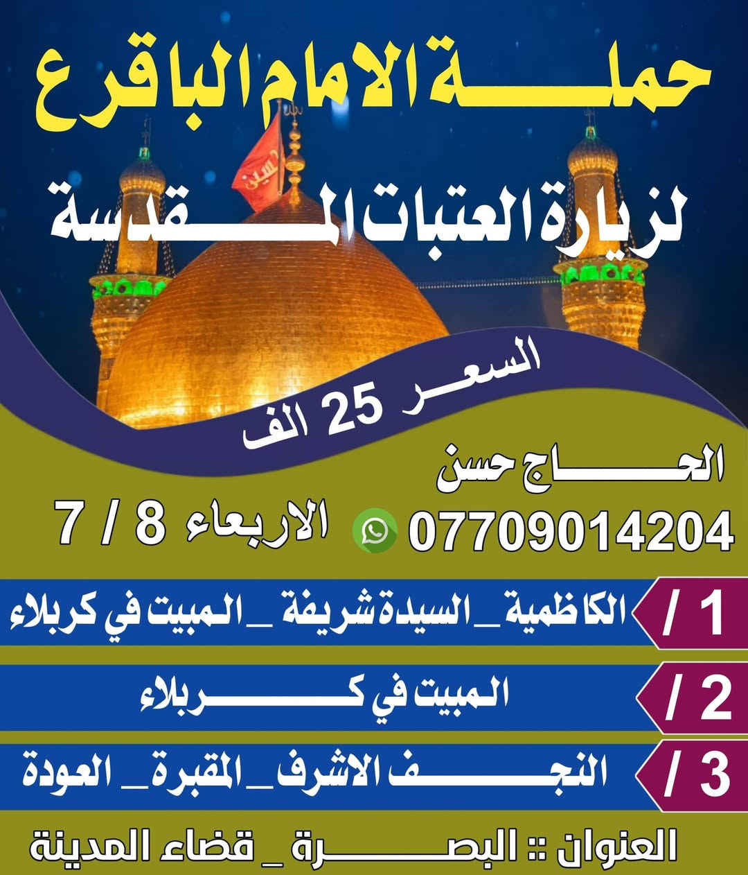 برنامج حملة الامام الباقر عليه السلام لزيارة العتبات المقدسه  
((الأربعاء 7/8 ليلتان بغداد سيده شريفه كربلاء المبيت فيها ليلتان النجف الاشرف زيارة)) 
((البرنامج الثاني الاثنين 7/13 سامراء سيد محمد بغداد مبيت في بغداد 
سيده شريفه مبيت في كربلاء ليلتان 
الكوفه مقابر، نجف مبيت)) 
خادمكم الحاج حسن 
البصرة _قضاء المدينه 
***********
***********
شعارنا لسنا الوحيدون لكننا الأفضل
