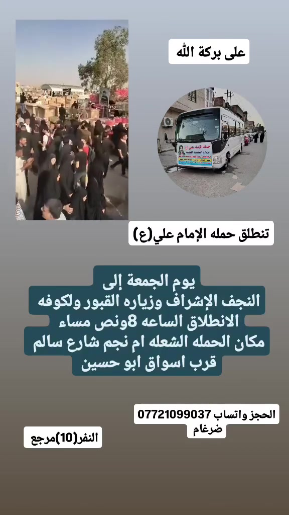 على بركة الله 
تنطلق حمله الإمام علي(ع)
يوم الجمعة إلى النجف الاشرف وزياره المقابر ولكوفه 
الانطلاق الساعه 8ونص مساء النفر(10)مرجع 

مكان الحمله الشعله ام نجم شارع سالم 
قرب أسواق ابو حسين 
الحجز واتساب ***********  ضرغام باسم
