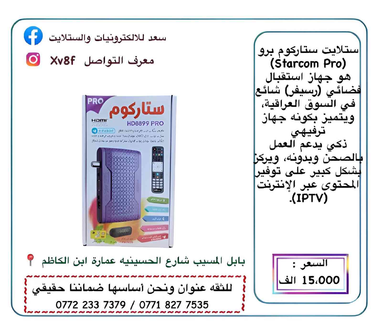 سعد للألكترونيات والستلايت

وداعاً الصحن 😍😍😍😍
• توفر لدينا احدث اجهزه ناقله لجميع قنوات العالم وجميع قنوات البن سبورت

التوصيل مجاني جميع محافظات العراق ♥️،

جميع الاجهزه محدثه مع ضمان استبدال في حال وجود اي خلل
• ستلايت ستار كوم 15 الف
• ستلايت ليون 15 الف 
• ستلايت غزال 45 الف
• ماجك  A 100 pRo السعر. 55 الف
• راوتر ax 10  السعر 50 الف
• يو بي اس راوتر 25 الف
اي طلب سعره فوك 20 توصيل مجاني😍😍

العنوان بابل المسيب شارع الحسينية عمارة ابن الكاظم 📍
للحجز مراسله الصفحه او الاتصال على الرقم ادناه  :
0772 233 7379
‭0771 827 7535
