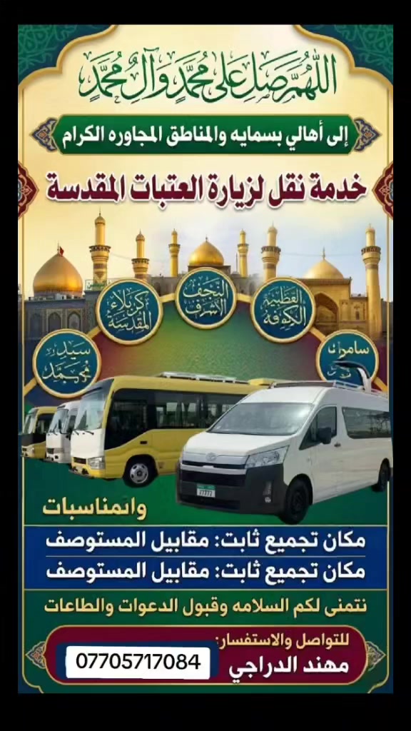 تنطلق حملة مهند الدراجي
@———-🕋————-
الى الامام الكاظم (ع)

     يوم الاحد 

ساعة (4)عصراً 

وساعة (8) ونص ليلا 
————🕋————
ويوم الاحد الى 

كربلاء المقدسه 

ساعة (3)ونص  عصرا 

وساعة (10)ليلا 
————————
ويوم الاحد الى 

سامراء وسيد محمد 

وعلي الهادي (ع)

ساعة (2)ضهرا 
———————-
ويوم الاحد الى 

شارع المتنبي 

والعاب الخضر

ونسحر يم رسول ابو كيمر

   ساعة (8)ونص ليلا 
————🕋————
ويوم الاحد الى 

النجف الأشرف 

ساعة (10)ليلا 
——————————-
 ويوم الاحد الى 

المرقد تاج الدين 

ويوجد العاب 

الساعة (4)عصرا 
——🕋——🕋——
بالاتصال وحجز على الرقم الاتي 
***********
————————
تجمع ثابت قرب مستوصف 
A/2
