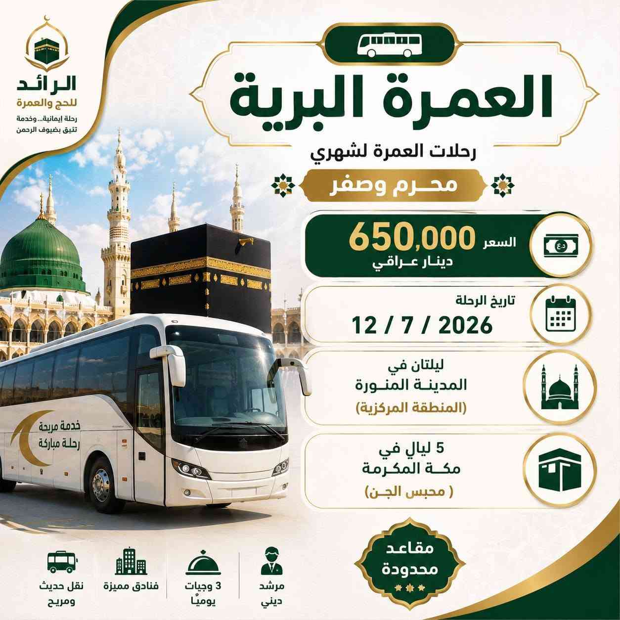 🕋 ﴿وَتَزَوَّدُوا فَإِنَّ خَيْرَ الزَّادِ التَّقْوَى﴾
سارع بالحجز... وابدأ رحلتك إلى بيت الله الحرام.
✨ رحلات العمرة لشهري محرم وصفر

🚌 العمرة البرية: 650,000 دينار عراقي
📅 تاريخ الرحلة: 12/ 7/ 2026
🏨 ليلتان في المدينة المنورة (المنطقة المركزية)
🕋 5 ليالٍ في مكة المكرمة (محبس الجن)

✈️ العمرة الجوية: 1,200,000 دينار عراقي ( التصريف للمعتمر )
📅 تاريخ الرحلة: 12/ 7/ 2026
🏨 ليلتان في المدينة المنورة (المنطقة المركزية)
🕋 8 ليالٍ في مكة المكرمة (محبس الجن)

💥خدماتنا وتشمل:
🍽️ 3 وجبات يومياً.
🚌 خدمات ونقل متكاملة.
✅ التأشيرة ورسوم الهيئة.
✅ فنادق مميزة.
✅ مرشد ديني.
✅ نقل حديث ومريح.
✅ زيارة المزارات الدينية.
🎁 هدايا مجانية لكل معتمر.
📲 ⁠سيمكارت سعودي مجاني
💳 متوفرة اقساط لحاملي بطاقة الرافدين.
📍 العنوان /بغداد – السيدية – حي التراث الشارع العام
📞 للحجز والاستفسار: *********** – ***********
الرائد للحج والعمرة رحلة إيمانية... وخدمة تليق بضيوف الرحمن.
