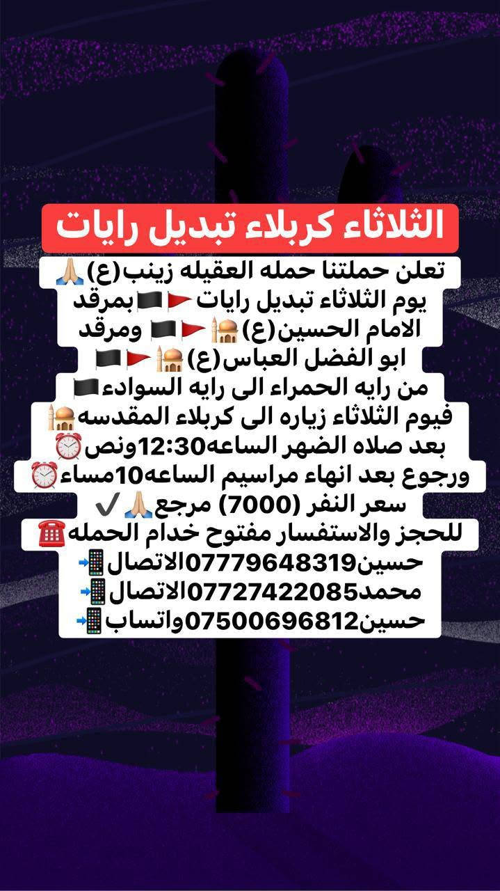 ياالله🤲🏻📣تعلن حمله العقيله زينب(ع)📣يوم الثلاثاء يوم تبديل رايات🚩🏴من رأيه الحمراء🚩إلى رأيه الحزن السوداء🏴ويوم الثلاثاء زياره الى كربلاء المقدسه🕌📿للمشاركه بمراسيم تبديل رايات🏴🚩 بمرقد الامام الحسين(ع)🕌🤲🏻وأخيه العباس(ع)🕌🙏الانطلاق بعد صلاة الضهر الساعه١٢:٣٠ونص🕧✅ورجوع بعد إنهاء مراسيم تبديل رايات الساعه10:00ليلا🕙✅سعر النفر(7000)مرجع💰🧿🙏ذهاب واياب🙏رجوع لباب الدار🙏مكان التجمع الشعله الأولى جامع الإمام علي ع والشعله ام نجم شارع الأمين حسينيه الصديقه فاطمه 🙏للحجز والاستفسار مفتوح 📲***********الاتصال📲***********الاتصال📲***********واتساب📱☎️✅

