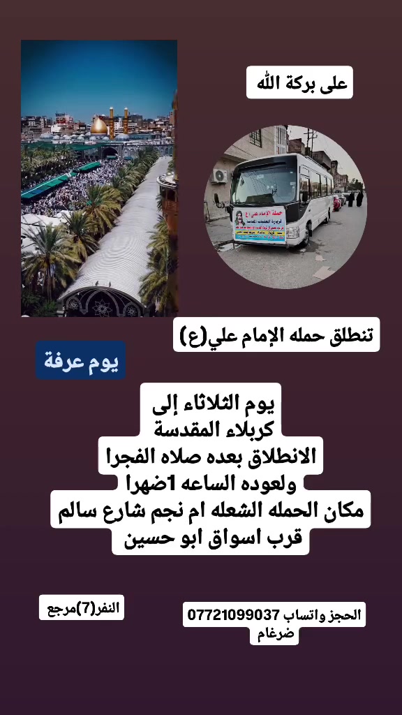 على بركة الله 
تنطلق حمله الإمام علي(ع)
1-لتأديه اعمل يوم عرفة  إلى كربلاء المقدسة 
الانطلاق بعده صلاه الفجرا مباشرا  النفر(7)مرجع 

2- مصباح اول يوم العيد يوم الثلاثاء إلى 
النجف الاشرف وزياره المقابر 
الانطلاق الساعه 8مساء النفر(10)مرجع 

مكان الحمله الشعله ام نجم شارع سالم 
قرب أسواق ابو حسين 
الحجز مفتوح *********** ضرغام
