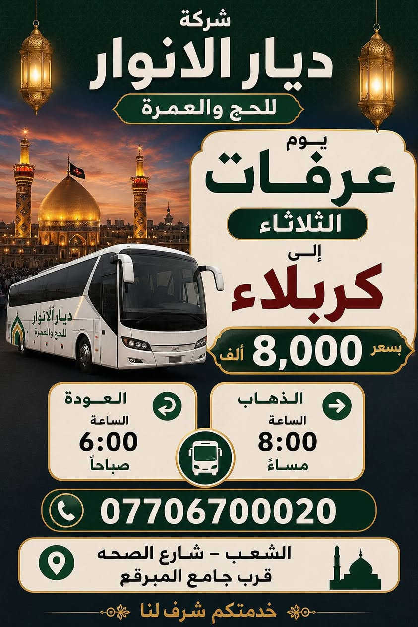 (من الأحد إلى الاربعاء )(  مجاناً مجاناً مجاناً )(عوائل فقط) 

           👇🏿(اقراء الجدول وشوف الرحله الي تناسبك)👇🏿

شركة ديار الانوار للحج والعمره والزيارات العتبات المقدسه 

(#اهالي_الشعب_الصحه_الديوان_الزراعي_حي_اور_البنوك_صليخ_والمناطق_المجاوره_لها)👇

(#جدول_زيارات_شركة_ديار_الانوار_الداخليه)       

        

                         (#طيله_ايام_الاسبوع)

مكان  الشركه والانطلاق الشعب شارع الصحه مقابل جامع المبرقع

للحجز وللاستفسار يوجد وتساب 24⏰(***********)
______________________________________________

سياره رقم (0). 👇👈(مجاناً مجاناً مجاناً )(عوائل فقط)

يوم الاثنين المصادف 5/25 إلى سلمان المحمدي

وقت الذهاب الساعه ال6 عصراً

وقت العوده حسب الاتفاق 

______________________________________________

سياره رقم (1)  👇👈(سعر النفر 8 ألاف مرجع )

يوم الثلاثاء المصادف 5/26 إلى كربلاء المقدسة 

وقت الذهاب الساعه ال8 ليلاً 

وقت العوده الساعه ال6 صباحاً 

______________________________________________

سياره رقم (2). 👇👈(سعر النفر 10 ألاف مرجع )

يوم الثلاثاء المصادف 5/26 إلى النجف الأشرف 

وقت الذهاب الساعه ال10 ليلاً 

وقت العوده الساعه ال9صباحاً إلى ال10 صباحاً آخر سياره تحرك من النجف 

______________________________________________
سياره رقم (3)🚌👇👈(سعر النفر 6 ألاف مرجع )

يوم الأربعاء المصادف 5/27 إلى كربلاء المقدسة 

وقت الذهاب الساعه ال2 ضهراً 

وقت العوده ال10 ليلاً 

_____________________________________________
سياره رقم (4) 🚌👇👈(سعر النفر 6 ألاف مرجع )

يوم الاربعاء المصادف 5/27 إلى كربلاء المقدسة 

وقت الانطلاق الساعه ال9 ليلاً 

وقت العوده الساعه ال5 صباحاً 

_____________________________________________

سياره رقم (5)🚌👇👈(سعر النفر 10 ألاف مرجع )

يوم الاربعاء المصادف 5/27 إلى النجف الأشرف 

وقت الانطلاق الساعه ال10 ليلاً 

وقت العوده ال9 صباحاً 

_____________________________________________
سياره رقم (6). 🚌👇👈(سعر النفر 6 ألاف مرجع )

كل يوم خميس ألى كربلاء المقدسة 

وقت الذهاب الساعه ال2 ضهراً 

وقت العوده الساعه ال10 ليلاً 

______________________________________________

سياره رقم (7). 👇👈(سعر النفر 6 آلاف مرحع )

كل يوم خميس إلى كربلاء المقدسة 

وقت الذهاب الساعه ال 10 ليلاً 

وقت العوده الساعه ال5  صباحاً 

______________________________________________

سياره رقم (8). 🚌👇👈(سعر النفر 10 ألاف مرجع )

كل يوم خميس إلى النجف الأشرف 

وقت الذهاب الساعه ال11 ليلاً 

وقت العوده الساعه ال8 و30 صباحاً       

______________________________________________
سياره رقم (9). 🚌👇👈(سعر النفر 8 ألاف مرجع )

كل يوم جمعه إلى سامراء والى سيد محمد 

وقت الذهاب الساعه ال7 صباحاً 

وقت العوده حسب الاتفاق 
______________________________________________
سياره رقم (10). 🚌👇👈(سعر النفر6 الاف  مرجع)

كل يوم جمعه إلى كربلاء المقدسة 

وقت الذهاب الساعه ال2 ضهراً 

وقت العوده الساعه ال10 ليلاً 

______________________________________________

سياره رقم (11). 🚌👇👈(سعر النفر 8 الاف مرجع)

كل يوم جمعه إلى مرقد العلويه شريفه بنت الإمام الحسن (ع)
وإلى كربلاء المقدسة 

وقت الذهاب الساعه ال4 عصراً

وقت العوده حسب الاتفاق 

______________________________________________سياره رقم  (12). 🚌👇👈( سعر النفر 6 ألاف مرجع )

كل يوم جمعه إلى كربلاء المقدسة 

وقت الذهاب ال10 ليلاً 

وقت العوده ال5 صباحاً 
_____________________________________________

سياره رقم (13). 🚌👇👈(سعر النفر 10 الاف مرجع )

كل يوم جمعه إلى النجف الأشرف 

وقت الذهاب الساعه ال11 ليلاً 

وقت العوده الساعه ال8 و30 صباحاً 

______________________________________________

سياره رقم (14). 🚌👇👈(سعرالنفر 6 ألاف مرجع )

كل يوم سبت إلى كربلاء المقدسة والى اولاد مسلم 

وقت الذهاب الساعه ال2 ضهراً 

وقت العوده الساعه ال10 ليلاً 

______________________________________________

ساره رقم (15). 🚌👇👈(سعر النفر 2000دينار مرجع )

كل يوم سبت  إلى الامام الكاظم (ع)

وقت الذهاب الساعه ال5 عصراً 

وقت العوده الساعه ال9 ليلاً 
______________________________________________

    (فضلاً وليس امراً سوي مشاركه وخلي الكل تستفاد  )

ارفع المنشور بكلمة يالله 

سيارتنه حديثه ومكيفه 

ومن الله التوفيق. 

خدمه الزوار شرف لنا👇👇زورونا

https://www.facebook.com/share/g/1Dhc2DSJif/?mibextid=wwXIfr
