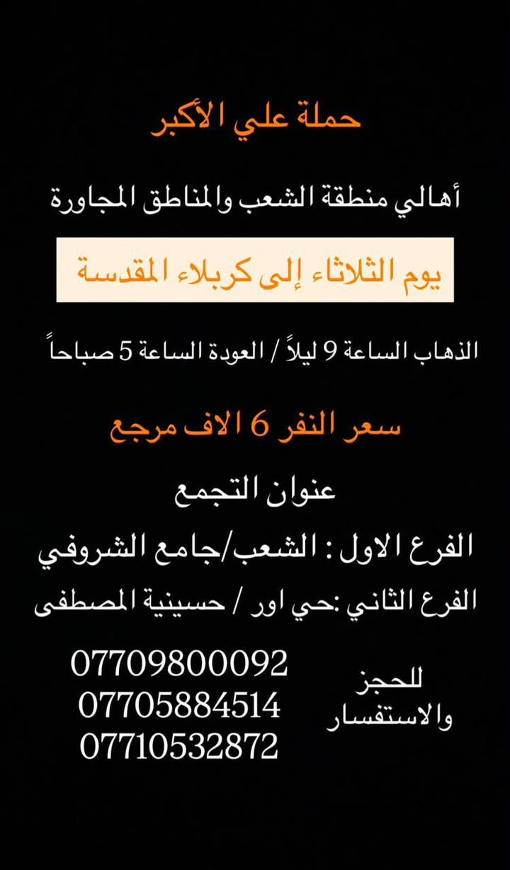 (عروض خاصة طيله ايام الاسبوع)

( شاهدو الرحلات الي تناسبكم داخل الصور  )

(#جدول_زيارات_حمله_علي_الاكبر_)

        (حملتكم ويانه غير لسنا الوحيدون لكننا الافضل)

                         (#طيله_ايام_الاسبوع)

أهالي منطقه الشعب والمناطق المجاورة 

مكان الحمله والانطلاق 

الفرع الاول: الشعب شارع عدن جامع الشروفي 

الفرع الثاني: حي اور حسينيه المصطفى 

للحجز وللاستفسار يوجد وتساب 24

- *********** - *********** - *********** -

________________________________________

سياره رقم (1)🚌👇👈(سعر النفر 5 الاف مرجع)

يوم الاثنين الى كربلاء المقدسة 

وقت الانطلاق الساعه ال4 عصراً والرجوع ال11 ليلاً 

_______________________________________

سياره رقم (2)🚌👇👈(سعر النفر 6 الاف مرجع)

يوم الثلاثاء الى كربلاء المقدسة 

مراسيم تبديل الرايات 

وقت الانطلاق الساعه ال 10 صباحاً والرجوع بعد تبديل الرايات 

_______________________________________

سيارة رقم (3)🚌👇👈 ( سعر النفر 6 الاف مرجع ) 

يوم الثلاثاء الى كربلاء المقدسة 

مراسيم تبديل الرايات 

وقت الانطلاق الساعه ال 1 ظهراً والرجوع بعد تبديل الرايات 

________________________________________

سيارة رقم (4)🚌👇👈 ( سعر النفر 6 الاف مرجع ) 

يوم الثلاثاء الى كربلاء المقدسة 

مراسيم تبديل الرايات 

وقت الانطلاق الساعه ال 3 ظهراً والرجوع الساعه ال11 ليلاً 

________________________________________

سيارة رقم (5)🚌👇👈 ( سعر النفر 6 الاف مرجع ) 

يوم الثلاثاء الى كربلاء المقدسة 

وقت الانطلاق الساعه ال 9 ليلاً والعودة الساعه ال 5 صباحاً 

________________________________________

سياره رقم (6) 🚌👇👈(سعر النفر 7 الاف مرجع )

كل ثلاثاء إلى النجف الاشرف 

وقت الانطلاق الساعه ال11 ليلاً والرجوع ال 9 صباحاً 

_______________________________________

سياره رقم (7)🚌👇👈(سعر النفر 4 الاف مرجع)

كل اربعاء الى كربلاء المقدسة 

وقت الانطلاق الساعه ال4 عصراً والرجوع ال11 ليلاً 

_______________________________________

سياره رقم (8)🚌👇👈 ( سعر النفر ـ الف دينار مرجع ) 

كل اربعاء إلى الامام الكاظم (ع)

وقت الانطلاق الساعه ال5 عصراً والرجوع ال10 ليلاً 

_______________________________________

سياره رقم (9)🚌👇👈(سعر النفر 5 الاف مرجع)

كل خميس الى كربلاء المقدسة 

وقت الانطلاق الساعه ال2 ضهراً والرجوع ال10 ليلاً 

_______________________________________

سياره رقم (10)🚌👇👈(سعر النفر 5 الاف مرجع)

كل خميس الى كربلاء المقدسة 

وقت الانطلاق الساعه ال 10 ليلاً والرجوع ال 5 صباحاً 

_______________________________________

سياره رقم (11) 🚌👇👈(سعر النفر 7 الاف مرجع )

كل خميس إلى النجف الاشرف 

وقت الانطلاق الساعه ال11 ليلاً والرجوع ال 9 صباحاً 

_______________________________________

سياره رقم (12)🚌👇👈(سعر النفر 15 الاف مرجع)

كل جمعة الى سد دربنديخان وجزيرة الخيول ومول كلار 

وقت الانطلاق الساعه ال 3 فجراً والرجوع نفس اليوم حسب الاتفاق 

_______________________________________

سياره رقم (13)🚌👇👈(سعر النفر 7 الاف مرجع)

كل جمعة الى سامراء وسيد محمد 

وقت الانطلاق الساعه ال 7 صباحاً والرجوع حسب الاتفاق 

_______________________________________

سياره رقم (14)🚌👇👈(سعر النفر 5 الاف مرجع)

كل جمعة الى كربلاء المقدسة 

وقت الانطلاق الساعه ال2 ضهراً والرجوع ال10 ليلاً 

_______________________________________

سياره رقم (15)🚌👇👈(سعر النفر 6 الاف مرجع)

كل جمعة الى شريفة بنت الحسن و كربلاء المقدسة 

وقت الانطلاق الساعه ال 9 ليلاً والرجوع الساعه ال 5 صباحاً 

_______________________________________

سياره رقم (16)🚌👇👈(سعر النفر 5 الاف مرجع)

كل جمعة الى كربلاء المقدسة 

وقت الانطلاق الساعه ال 10 ليلاً والرجوع ال 5 صباحاً 

_______________________________________

سياره رقم (17) 🚌👇👈(سعر النفر 7 الاف مرجع )

كل جمعة إلى النجف الاشرف 

وقت الانطلاق الساعه ال11 ليلاً والرجوع ال 9 صباحاً 

_______________________________________

سياره رقم (18) 🚌👇👈(سعر النفر 6 الاف مرجع )

يوم السبت الى تاج الدين و سلمان المحمدي 

وقت الانطلاق الساعه ال10 صباحاً والرجوع ال حسب الاتفاق 

_______________________________________

سياره رقم (19) 🚌👇👈(سعر النفر 5 الاف مرجع )

كل سبت إلى كربلاء المقدسة 

وقت الانطلاق الساعه ال 3 والرجوع ال 11 ليلاً 

_______________________________________

سياره رقم (20)🚌👇👈(سعر النفر 1000 دينار مرجع )

كل سبت إلى الامام الكاظم (ع)

وقت الانطلاق الساعه ال5 عصراً والعوده ال 10 ليلاً 

________________________________________

حمله علي الأكبر لحمله علي الأكبر لزياره العتبات المقدسه المكان بغداد الشعبدن جامع الشروفي 

*********** -*********** - *********** -

ومن الله التوفيق . (ملاحظة توجد لدينه سياره تكسي )

خدمه الزوار شرف لنا👇👇زورونا

https://www.facebook.com/groups/1304752093235453/

