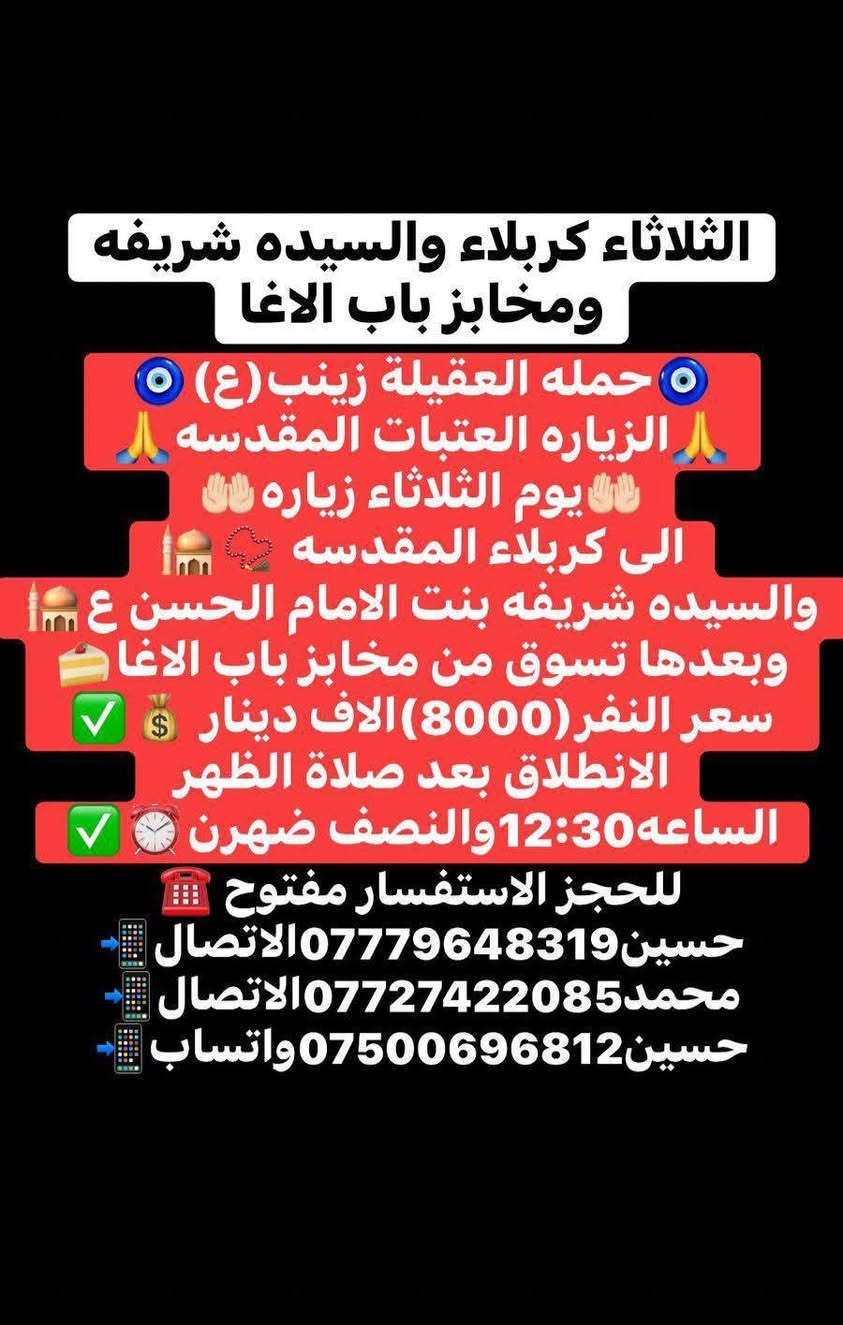 ياالله🤍📣تعلن حمله العقيله زينب(ع)📣يوم الثلاثاء عن زيارتها🤲إلى كربلاء المقدسه🕌📿والى مرقد السيدة شريفه بنت الامام الحسن(ع)🕌📿وبعدها رجوع لتسوق من أفران ومخابز باب الاغا🥖🍰🥐 موعد انطلاق الحمله ✅ بعد صلاة الضهر الساعه12:30ونص🕧🙏ذهاب واياب🙏😍مكان التجمع الشعله الأولى جامع الإمام علي ع والشعله ام نجم شارع الأمين حسينيه الصديقه للحجز والاستفسار مفتوح***********الاتصال📲📞✅
🔙📞***********الاتصال🔙📲***********واتساب✅
#السلام_عليك_يااباعبدالله_الحسين_#
