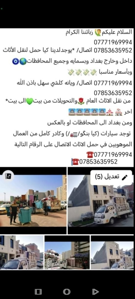 السلام عليكم🙋‍♂️ زبائننا الكرام
***********
*********** اتصال/ *يوجدلدينا كيا حمل لنقل الأثاث داخل وخارج بغداد وبسمايه وجميع المحافظات🌎🧿وبأسعار مناسبا 💸💸💸💸
*********** اتصال/ ويانه كلشي سهل باذن الله ***********
 من نقل الاثاث العام 🌹والتحويلات من بيت💚الى بيت* اخر 🏘️ 💒🏯🏯🏯🏯🏯
ومن بغداد الى المحافظات او بالعكس
 توجد سيارات (كيا بنگو/🚛/) وكادر كامل من العمال الموهوبين في حمل الاثاث الاتصال على الرقام التالية ***********☎️ 
         ***********☎️
