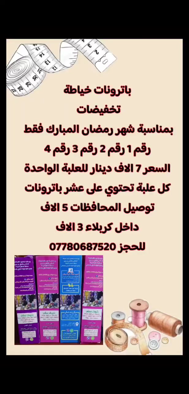 توصيل داخل كربلاء ثلاثة الاف 
باترونات خياطة
تخفيضات بمناسبة شهر رمضان المبارك فقط 
رقم ١ رقم ٢ رقم ٣ رقم ٤
السعر ٧ الاف دينار للعلبة الواحدة
كل علبة تحتوي على عشر باترونات
توصيل المحافظات 5 الاف
داخل كربلاء 3 الاف
للحجز ***********
