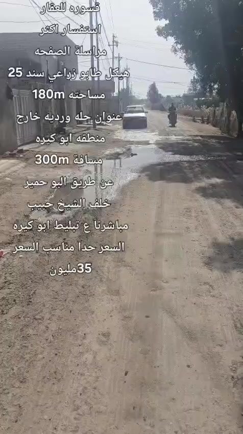 هيكل___طابو زراعي______سند25⬇️ مساحته__________180m______⬇️
موقع_____حله__ورديه _خارج __منطقة ابو كيره _///⬇️
سنتر. ع التبليط   مباشرتآ خلف الشيخ. حبيب 
طريق البو حمير  امام البيت مسافه 300m
 تفاصيل البناء⬇️
أستقبال _صاله _مطبخ___ كلدور_غرفتين نوم⬇️
 مجمع صحيات داخلي. ممر. خلفي وجانبي  ⬇️
السعر. 35 مليون جدآ. مناسب. بنسبه للمنطقه 
________________________⬇️
⭕️لمن يرغب  بيع عقار او شراء مراسله او الاتصال
⭕️عروض تجاريه
⭕️عروض دور حديثه
⭕️قطع اراضي -


**إذا كنت صاحب هذا الإعلان وتريد حذفه لأي سبب، رجاءا أرسل رسالة إلى الدعم الفني**