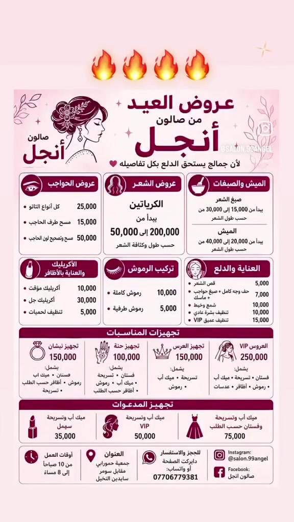 🌙✨ عروض العيد من صالون Angel ✨🌙
لأن جمالج يستحق الدلع بكل تفاصيله 🤍

━━━━━━━━━━━

🎀 عروض الحواجب
✨ كل أنواع التاتو — 25,000
✨ مسح طرف الحاجب — 15,000
✨ مسح وتصحيح لون الحاجب — 50,000

━━━━━━━━━━━

💇🏻‍♀️ عروض الشعر
✨ الكرياتين يبدأ من 50,000 إلى 200,000
حسب طول وكثافة الشعر

━━━━━━━━━━━

🎨 الميش والصبغات
✨ صبغ الشعر يبدأ من 15,000 إلى 30,000
✨ الميش يبدأ من 20,000 إلى 40,000
حسب طول الشعر

━━━━━━━━━━━

💅🏻 الأكريليك والعناية بالأظافر
✨ أكريليك مؤقت — 10,000
✨ أكريليك جل — 30,000
✨ تنظيف لحميات — 5,000

━━━━━━━━━━━

👁️ تركيب الرموش
✨ رموش كاملة — 10,000
✨ رموش طرفية — 5,000

━━━━━━━━━━━

🧖🏻‍♀️ العناية والدلع
✨ قص الشعر — 5,000
✨ حف وجه كامل + صبغ حواجب + ماسك — 7,000
✨ شمع وخيط — 10,000
✨ تنظيف بشرة عادي — 10,000
✨ تنظيف عميق VIP — 15,000

━━━━━━━━━━━

👰🏻‍♀️ تجهيزات المناسبات

💍 تجهيز نيشان — 150,000
يشمل:
فستان • ميك أب • رموش • أظافر حسب الطلب • تسريحة

🌸 تجهيز حنة — 100,000
يشمل:
فستان • تسريحة • ميك أب • رموش • أظافر حسب الطلب

👑 تجهيز العرس — 150,000
يشمل:
تسريحة • ميك أب • رموش

✨ العروس VIP — 250,000
يشمل:
فستان • تسريحة • ميك أب • رموش • أظافر • عدسات

━━━━━━━━━━━

💖 تجهيز المدعوات

✨ ميك أب وتسريحة سمپل — 35,000
✨ ميك أب وتسريحة VIP — 50,000
✨ ميك أب وتسريحة وفستان حسب الطلب — 75,000

━━━━━━━━━━━

⏰ أوقات العمل
من 10 صباحاً إلى 8 مساءً

📍 العنوان
جمعية حمورابي
مقابل سومر سايدين النخيل

📥 للحجز والاستفسار
دايركت الصفحة أو واتساب:
***********

📱 Instagram: @salon.99angel
📘 Facebook: صالون انجل ✨
