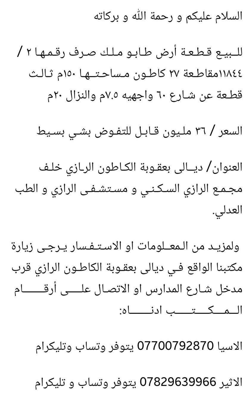السلام عليكم و رحمة الله و بركاته 

#للبيع قطعة أرض طابو ملك صرف رقمها ٢/ ١١٨٤٤ مقاطعة ٢٧ كاطون مساحتها ١٥٠م واجهيتها ٧.٥م ونزالها ٢٠م ثالث قطعة عن شارع ٦٠ العرضاني.

#العنوان/ ديالى بعقوبة طريق بعقوبة جامعة ديالى خلف الطب العدلي ومستشفى الرازي.

#السعر/  ٣٦ مليون قابل للتفاوض بشي بسيط 

#لمزيد من المعلومات او الاستفسار يرجى زيارة مكتبنا الواقع في ديالى بعقوبة الكاطون الرازي قرب مدخل شارع المدارس او الاتصال على أرقــــــام الــــمــــكـــــتــــــب ادنـــــــاه:

الاسيا *********** يتوفر وتساب وتليكرام

الاثير *********** يتوفر وتساب و تليكرام
