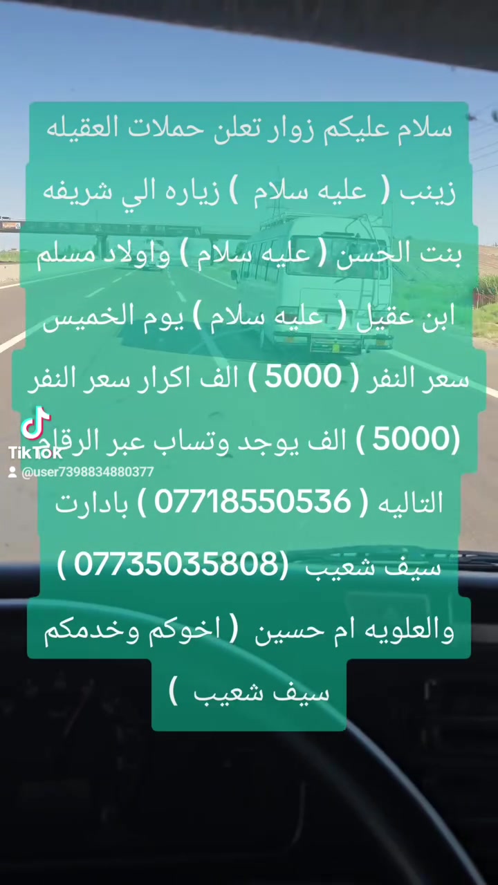 سلام عليكم زوار تعلن حملات العقيله زينب (  عليه سلام  ) زياره الي شريفه بنت الحسن ( عليه سلام ) واولاد مسلم ابن عقيل (  عليه سلام ) يوم الخميس سعر النفر ( 5000 ) الف اكرار سعر النفر (5000 ) الف يوجد وتساب عبر الرقام التاليه ( *********** ) بادارت سيف شعيب  (*********** ) والعلويه ام حسين  ( اخوكم وخدمكم سيف شعيب  )
