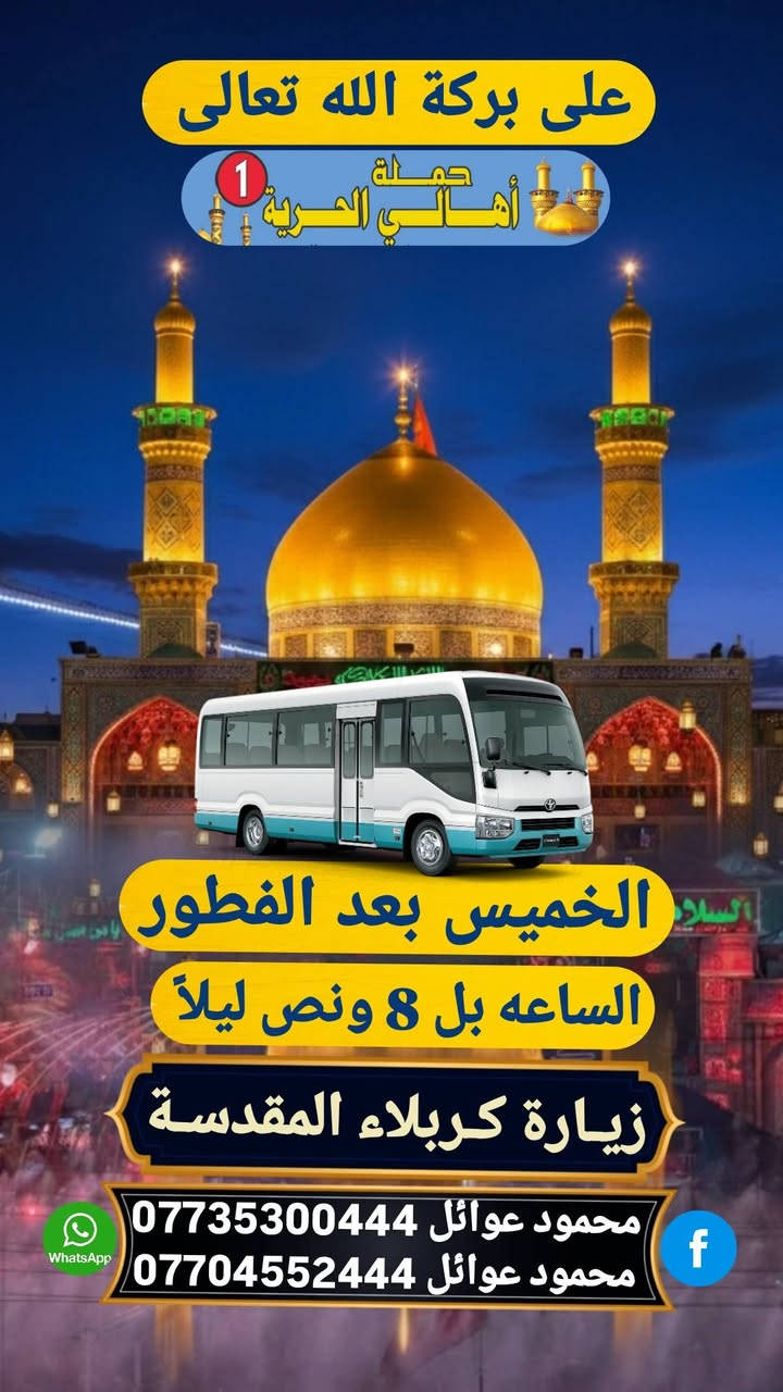 ( حملة أهالـــــــــي الحريه )
لنقل الزوار للعتبات المقدسة 
جدل حملتنا الثابت لرحلات الخميس
📿🕌🌙لأيام رمضان المبارك 🌙📿🕌
1)تنطلق حملتنا كل خميس ساعه 12:30 الظهر 
الـــى (زيارة كربلاء المقدسة) مرجع 6 الاف 🍀
ـــــ 2 تنطلق حملتنا الخميس بعد الفطور 2 ــــــ
الـــى زيارة كربلاءالمقدسه الساعة 8:30-مساءً
والرجوع بعد السحور أن شاء الله 🕕✅🕌..
🕌🌺سعر النفر الواحد ٧ الأف مرجع 🌹🌿
ـــــــــــــــ وماكان لله ينمو 🤲🍀 ــــــــــــــــ
للحجز أو الاستفسار الاتصال على متعهد الحمله 
محمود عوائل *********** 📞📱 .......
ــــــــــ عنوان مكتب وتجمع حملتنا ــــــــــــــ
الحريه الأولى شارع المختار فلكة الخشاب 
قرب مدرسة حليمة السعديه ✅🚎🌺 ..

