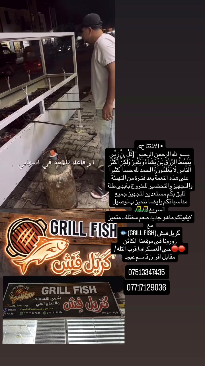 • الافتتاح».
 بسم الله الرحمن الرحيم " {قُلْ إِنَّ رَبِّي يَبْسُطُ الرِّزْقَ لِمَنْ يَشَاءُ وَيَقْدِرُ وَلَكِنَّ أَكْثَرَ النَّاسِ لَا يَعْلَمُونَ} الحمد لله حمداً كثيراً على هذه النعمة بعد فتـرة من التهيئة والتجهيز والتحضير للخروج بأبهى طلة تليق بكُم مستعدين لتجهيز جميع مناسباتكم وايضا نتميز ب توصيل السريع 🛺🛺
لايفوتكم ماهو جديد طعم مختلف متميز مع 
گريل فيش (GRILL FISH) 🐟
زورونا في موقعنا الكائن
 🛑🛑حي العسكري/ قرب التله / مقابل افران قاسم عبود 

 #المحموديه


**إذا كنت صاحب هذا الإعلان وتريد حذفه لأي سبب، رجاءا أرسل رسالة إلى الدعم الفني**