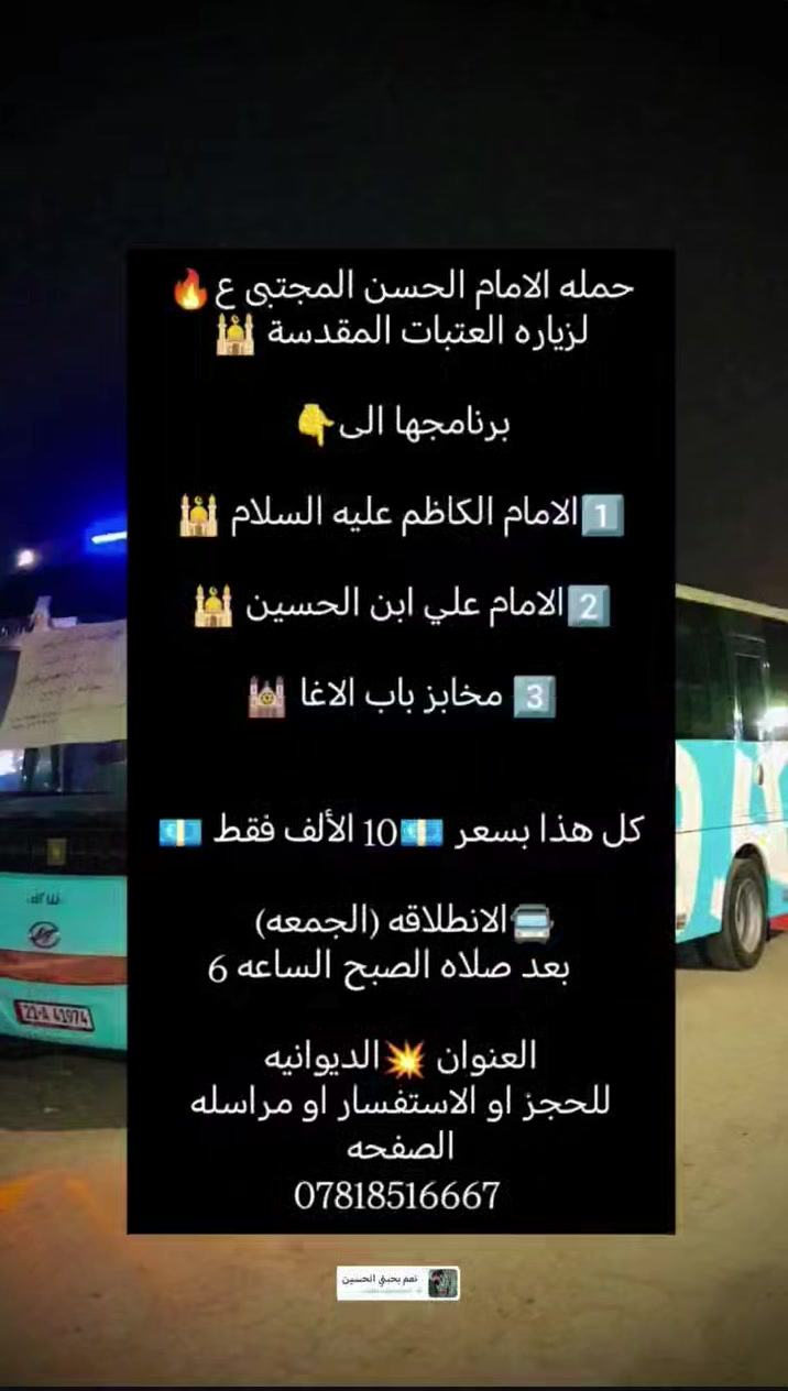 حمله الامام الحسن المجتبى ع🔥
لزياره العتبات المقدسة 🕌

برنامجها الى👇

1️⃣الامام الكاظم عليه السلام 🕌

2️⃣الامام علي ابن الحسين 🕌

3️⃣ مخابز باب الاغا 🕍

كل هذا بسعر 💶10 الألف فقط 💶

🚍الانطلاقه (الجمعه) 
   بعد صلاه الصبح الساعه 6

للحجز او الاستفسار او مراسله الصفحه ***********
