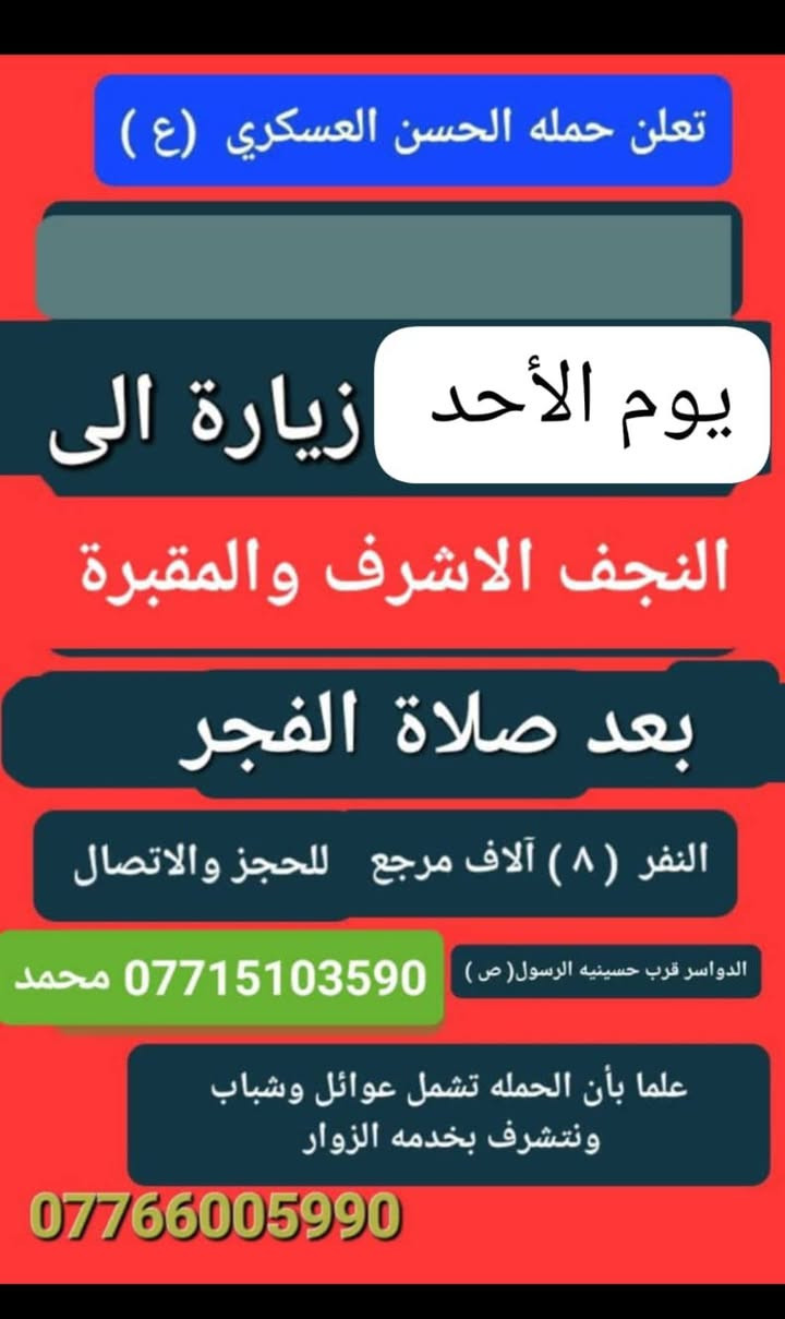 تعلن حمله الحسن العسكري(ع )
يوم  الأحد الأحد 
 زيارة الى النجف الاشرف والمقبرة 
بعد صلاة الفجر 
النفر (٨ ) الاف مرجع  للحجز
 والاستفسارالاتصال على الرقم أو واتساب 
 ***********     محمد  
  اتصل  تجيك السيارة الى اقرب نقطه
 داله  او التجمع الدواسر قرب حسينيه الرسول(  ص  )ونتشرف بخدمه  الزوار  علما بان الحمله تشمل(( عوائل وشباب ))
