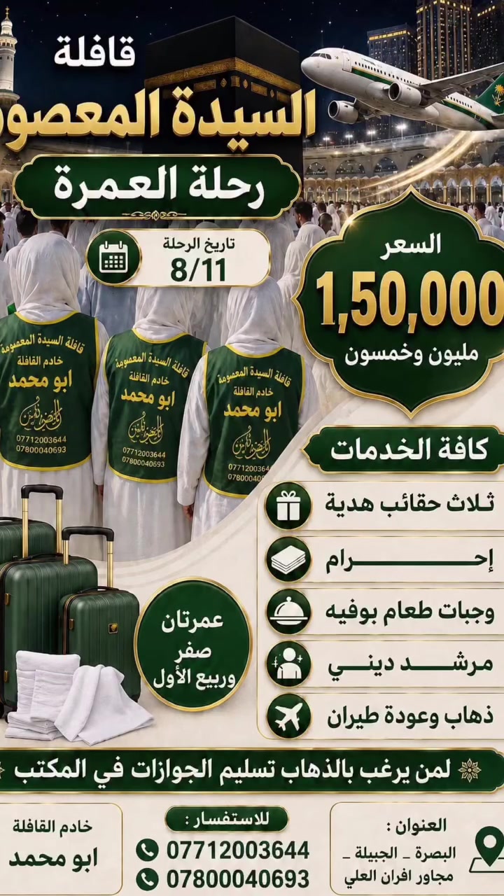 برامج قافلة السيدة المعصومة
💢💢💢البرنامج الاول💢💢💢💢
برنامج العمرة 
👈 سعر البرنامج  مليون و٥٠  الف 👉
تاريخ الرحله ١١_٨

🍁يشمل المبلغ👈 طعام بنظام بوفية مفتوح
 ونقل وسكن 💯💫

🛩🛩 النقل طيران ذهاب واياب✈️✈️
  ♦️يرافق الحمله  مرشد ديني مع اقامة صلاة جماعة
     🌠السكن في فندق اربع نجوم🌠

            ♠️مع طباخ عراقي♠️
         ⚫ البرنامـــــــج يشمــــل⚫
     ◼️3 ايام في المدينه المنوره مع زيارة مزاراته
    ◼️٦ ايام في المكــــــه المكـــــــــرمه ومزاراته
 🎁مع تسليم حقائب بوكس سفر كبيره  واحرام هدية
✔️️️بالاضافه الى جولات تسويقيه وترفيهيه في مكه المكرمه
 
ملاحظة:-
كما لدينا عمرة نيابيه لمن اراد للاحياء والأموات علما نصف المبلغ سيذهب للفقراء والعوائل المتعففه

💢💢💢البرنامج الثاني الأسبوعي💢💢💢
⬛◾برنامــــج كل يوم ثلاثاء ◾⬛

  بسعـــر ٧٠ الف يشمل  نقل وسكن ومبيت وطعام
             
المزارات المشموله في البرنامج
🏴الكاظميه مرورا
🏴كربلاء (مبيت ليلتين) 
🏴النجف(مبيت ليلة) 
🏴الكوفه
 
💢◾ تفاصيـــل البرنامــج◾💢:-

💎الانطلاق من البصره  الى كاظمية وبعدها الى  كربلاء والمبيت فيها ليلتين 
💎في  يوم الثالث التوجه للكوفه وبعدها النجف مبيت ليلة وفي صباح يوم السبت العوده الى البصره

السعـــر يشمــل
نقل🚌*سكن🏬*وجبة فطور وجبتان طعام  🍔

🚌النقـل بباصـات حديثــه ومريحـه 🚌

ملاحظة القافلة
ملاحظه١// تقيم القافله سفرة أم البنين ومجلس عزاء في كل رحله 
ملاحظه٢// رحله في كل اسبوع لعوائل الايتام

خادم القافله(صادق ابو محمد)
(حفظه الله من كل سوء)

العنوان القافلة:-
 البصرة.. الجبيله مقابل مدارس المعارف 
للحجز والاستفسار📞
***********
 ***********
