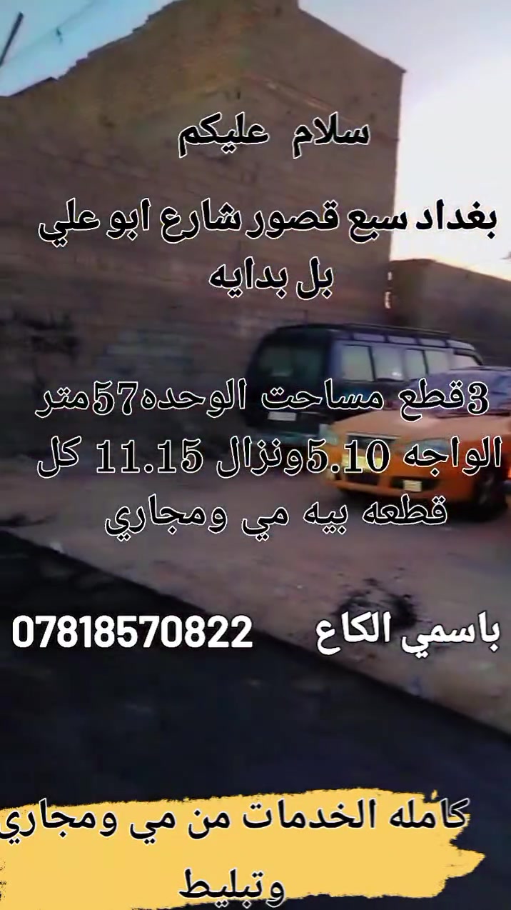 سلام عليكم 3قطع البيع مساحت الوحده 57 متر الواجه 5.10ونزال11.15 عنوان بغداد سبع قصور شارع ابو علي بل بدايه الكاع باسمي كامله الخدمات كل كاع بيه مي ومجاري ستفسار اكثر تصال أو مراسلت صفحه خاص ***********
