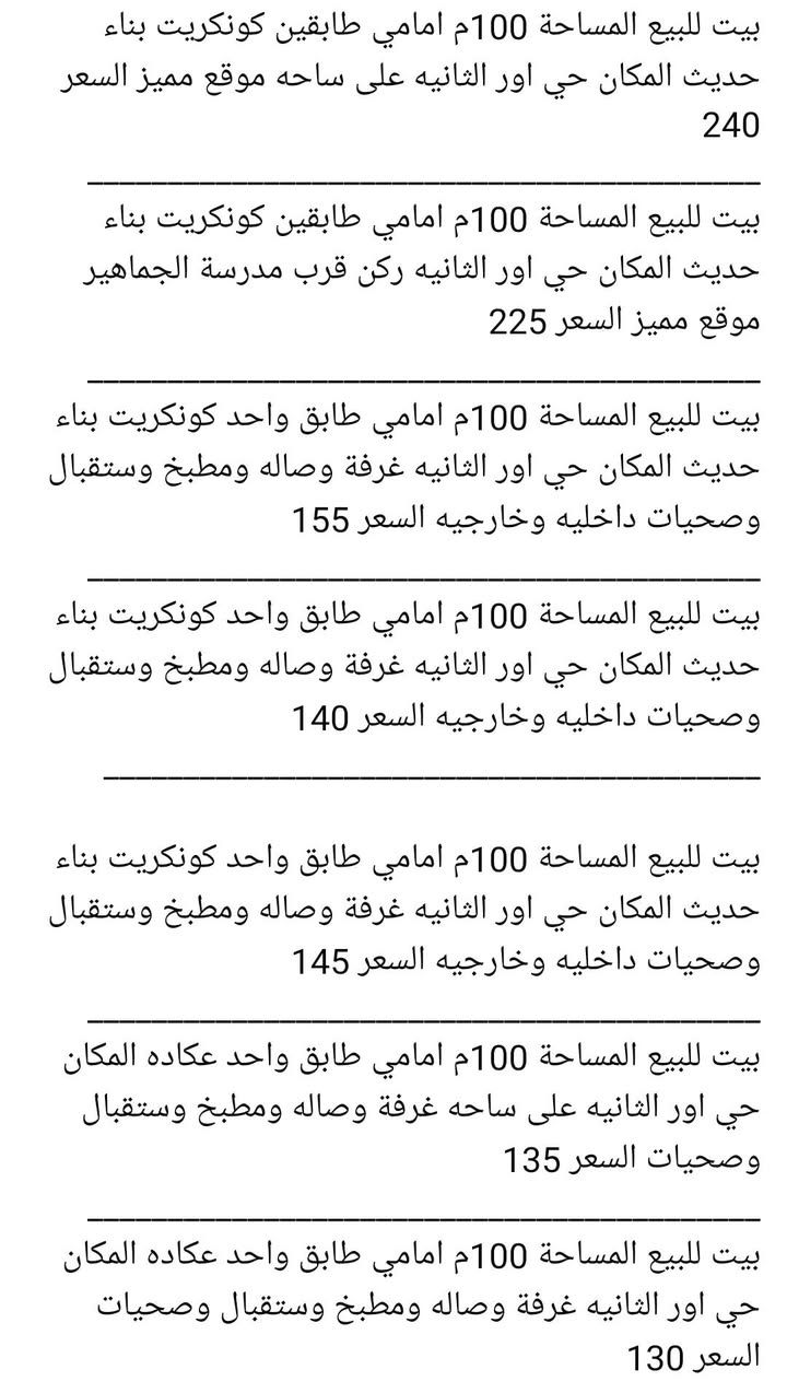 _______________________________________🛣
بيت لبيع المساحة 200م طابقين كونكريت بناء حديث المكان حي اور الثانية قرب مدرسة الجماهير السعر 325
_________________________________________🏚
بيت لبيع المساحة 200م طابقين كونكريت بناء حديث المكان حي اور الثانية قرب شارع 30 السعر 340
_________________________________________🏚
بيت لبيع المساحة 200م طابقين عكاده المكان حي اور الثانية قرب شارع السبيس على ساحه السعر 270
_________________________________________🏚
بيت لبيع المساحة 200م طابقين عكاده المكان حي اور الثانية قرب شارع السبيس السعر 250 
_________________________________________🏚
بيت لبيع المساحة 200م طابق واحد عكاده بناء قديم المكان حي اور الثانية قرب مدرسة الجماهير السعر 225 
_________________________________________🏚
بيت لبيع المساحة 150م طابقين كونكريت بناء حديث فول مواصفات المكان حي اور قرب مدرسة الإيرانية السعر 320
_________________________________________🏚
بيت لبيع المساحة 150م طابق واحد كونكريت المكان حي اور الثانية قرب مؤسسة الشهداء السعر 240
_________________________________________🏚
بيت لبيع المساحة 150م طابق واحد كونكريت بناء حديث المكان حي اور الثانية قرب شارع السبيس السعر 250
_________________________________________🏚
بيت لبيع المساحة 100م طابقين كونكريت بناء حديث المكان حي اور الثانية قرب شارع 30 السعر 190
_________________________________________🏚
بيت لبيع المساحة 100م طابقين كونكريت بناء حديث المكان حي اور الثانية قرب شارع 30 السعر 180
_________________________________________🏚
يت لبيع المساحة 100م طابقين كونكريت بناء حديث المكان حي اور الثانية قرب شارع 30 السعر 175
_______________________________________🏚
بيت لبيع المساحة 100م طابق
_________________________________________🏚
بيت لبيع المساحة 100م طابقين عكاده المكان حي اور الثانية قرب شارع السبيس على ساحه السعر 140
_______________________________________🏚
بيت لبيع المساحة 130م طابق واحد عكاده نضيف المكان شارع 30 السعر 135
_______________________________________🏚
بيت لبيع المساحة 100م طابق واحد كونكريت بناء حديث المكان شارع 30 السعر 160
_______________________________________🏚
بيت لبيع المساحة 100م طابقين عكاده نضيف المكان شارع 30 من جهة المدينة السعر 130
________________________________________
بيت للبيع المساحة 100م خلفي على الشارع السايدين شارع 30 طابق واحد السعر 105
--------------------------------------------
بيت خلفي لبيع المساحة 100م طابق واحد عكاده المكان حي اور قرب مدرسة الجماهير السعر 85

________بيت خلفي لبيع المساحة 100م طابق واحد عكاده المكان حي اور قرب مدرسة الجماهير السعر 90
_______________________________🏠
بيت لبيع المساحة 100م خلفي طابق واحد كونكريت المكان  شارع 30 السعر 85
_______________________________________🏠
قطعه للبيع المساحة 120م الموحيه السعر 100

قطعه للبيع المساحة 120م ركن الموحيه السعر 120
_______________________________________🏙
قطعة لبيع المساحة 120م 10×12  المكان الموحية قرب معهد الصحة 41 السعر 92
_______________________________________🏙
قطعة لبيع المساحة 140م 7× 20 المكان الموحية 41 على شارع 15 السعر 105
_______________________________________🏘
***********📲
***********📲
***********📲
_______________________________________
‏مراسلة علي عبر واتساب. https://wa.me/9647863507604
