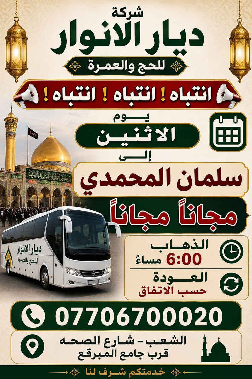 (من الأحد إلى الاربعاء )(  مجاناً مجاناً مجاناً )(عوائل فقط) 

           👇🏿(اقراء الجدول وشوف الرحله الي تناسبك)👇🏿

شركة ديار الانوار للحج والعمره والزيارات العتبات المقدسه 

(#اهالي_الشعب_الصحه_الديوان_الزراعي_حي_اور_البنوك_صليخ_والمناطق_المجاوره_لها)👇

(#جدول_زيارات_شركة_ديار_الانوار_الداخليه)       

        

                         (#طيله_ايام_الاسبوع)

مكان  الشركه والانطلاق الشعب شارع الصحه مقابل جامع المبرقع

للحجز وللاستفسار يوجد وتساب 24⏰(***********)
______________________________________________

سياره رقم (0). 👇👈(مجاناً مجاناً مجاناً )(عوائل فقط)

يوم الاثنين المصادف 5/25 إلى سلمان المحمدي

وقت الذهاب الساعه ال6 عصراً

وقت العوده حسب الاتفاق 

______________________________________________

سياره رقم (1)  👇👈(سعر النفر 8 ألاف مرجع )

يوم الثلاثاء المصادف 5/26 إلى كربلاء المقدسة 

وقت الذهاب الساعه ال8 ليلاً 

وقت العوده الساعه ال6 صباحاً 

______________________________________________

سياره رقم (2). 👇👈(سعر النفر 10 ألاف مرجع )

يوم الثلاثاء المصادف 5/26 إلى النجف الأشرف 

وقت الذهاب الساعه ال10 ليلاً 

وقت العوده الساعه ال9صباحاً إلى ال10 صباحاً آخر سياره تحرك من النجف 

______________________________________________
سياره رقم (3)🚌👇👈(سعر النفر 6 ألاف مرجع )

يوم الأربعاء المصادف 5/27 إلى كربلاء المقدسة 

وقت الذهاب الساعه ال2 ضهراً 

وقت العوده ال10 ليلاً 

_____________________________________________
سياره رقم (4) 🚌👇👈(سعر النفر 6 ألاف مرجع )

يوم الاربعاء المصادف 5/27 إلى كربلاء المقدسة 

وقت الانطلاق الساعه ال9 ليلاً 

وقت العوده الساعه ال5 صباحاً 

_____________________________________________

سياره رقم (5)🚌👇👈(سعر النفر 10 ألاف مرجع )

يوم الاربعاء المصادف 5/27 إلى النجف الأشرف 

وقت الانطلاق الساعه ال10 ليلاً 

وقت العوده ال9 صباحاً 

_____________________________________________
سياره رقم (6). 🚌👇👈(سعر النفر 6 ألاف مرجع )

كل يوم خميس ألى كربلاء المقدسة 

وقت الذهاب الساعه ال2 ضهراً 

وقت العوده الساعه ال10 ليلاً 

______________________________________________

سياره رقم (7). 👇👈(سعر النفر 6 آلاف مرحع )

كل يوم خميس إلى كربلاء المقدسة 

وقت الذهاب الساعه ال 10 ليلاً 

وقت العوده الساعه ال5  صباحاً 

______________________________________________

سياره رقم (8). 🚌👇👈(سعر النفر 10 ألاف مرجع )

كل يوم خميس إلى النجف الأشرف 

وقت الذهاب الساعه ال11 ليلاً 

وقت العوده الساعه ال8 و30 صباحاً       

______________________________________________
سياره رقم (9). 🚌👇👈(سعر النفر 8 ألاف مرجع )

كل يوم جمعه إلى سامراء والى سيد محمد 

وقت الذهاب الساعه ال7 صباحاً 

وقت العوده حسب الاتفاق 
______________________________________________
سياره رقم (10). 🚌👇👈(سعر النفر6 الاف  مرجع)

كل يوم جمعه إلى كربلاء المقدسة 

وقت الذهاب الساعه ال2 ضهراً 

وقت العوده الساعه ال10 ليلاً 

______________________________________________

سياره رقم (11). 🚌👇👈(سعر النفر 8 الاف مرجع)

كل يوم جمعه إلى مرقد العلويه شريفه بنت الإمام الحسن (ع)
وإلى كربلاء المقدسة 

وقت الذهاب الساعه ال4 عصراً

وقت العوده حسب الاتفاق 

______________________________________________سياره رقم  (12). 🚌👇👈( سعر النفر 6 ألاف مرجع )

كل يوم جمعه إلى كربلاء المقدسة 

وقت الذهاب ال10 ليلاً 

وقت العوده ال5 صباحاً 
_____________________________________________

سياره رقم (13). 🚌👇👈(سعر النفر 10 الاف مرجع )

كل يوم جمعه إلى النجف الأشرف 

وقت الذهاب الساعه ال11 ليلاً 

وقت العوده الساعه ال8 و30 صباحاً 

______________________________________________

سياره رقم (14). 🚌👇👈(سعرالنفر 6 ألاف مرجع )

كل يوم سبت إلى كربلاء المقدسة والى اولاد مسلم 

وقت الذهاب الساعه ال2 ضهراً 

وقت العوده الساعه ال10 ليلاً 

______________________________________________

ساره رقم (15). 🚌👇👈(سعر النفر 2000دينار مرجع )

كل يوم سبت  إلى الامام الكاظم (ع)

وقت الذهاب الساعه ال5 عصراً 

وقت العوده الساعه ال9 ليلاً 
______________________________________________

    (فضلاً وليس امراً سوي مشاركه وخلي الكل تستفاد  )

ارفع المنشور بكلمة يالله 

سيارتنه حديثه ومكيفه 

ومن الله التوفيق. 

خدمه الزوار شرف لنا👇👇زورونا

https://www.facebook.com/share/g/1Dhc2DSJif/?mibextid=wwXIfr
