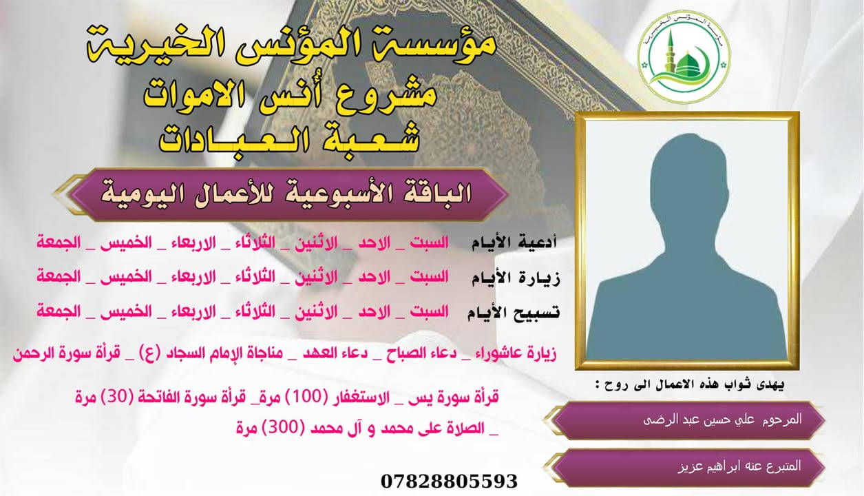 #ادخال_السرور_والنعيم_على_من_انقطع_عمله
#مشروع_أنس_الاموات 
#برنامج( الاعمال اليومية  )

عن النبي صلى الله عليه وآله وسلم أنه قال: "إذا مات ابن آدم انقطع عمله إلا من ثلاث: صدقة جارية، أو علم ينتفع به من بعده، أو ولد صالح يدعو له".

بما أن الموت نوع من الكمال للبشر، فإن الإنسان لا ينفصل بموته عن الدنيا بشكل كامل، بل يبقى له ارتباط ما بالحياة وبالأحياء، بحيث يستفيد من أعمالهم الصالحة الموجهة إليه، 
وهذا الارتباط يبعث الأمل في النفوس، ويترك فينا أثراً تربوياً   كما يفتح لنا آفاقاً للتمكّن من صلة من فاتنا أن نصله في حياته وتعويض ذلك بأعمال صالحة نهديها له حتى بعد وفاته .
من مبدأ الوفاء لمن رحلوا وبقيت آثارهم. تواصل مؤسسة #المؤنس الخيرية   إهداء مجموعة من الاعمال العبادية ثواباً عن المساهمين وامواتهم ضمن مشروع (أُنس الاموات _ نبراس المؤمن )

✍️✍️للاشتراك لطفاً الاتصال بنا وسيزورك مندوبنا لمكان عملك أو سكنك. 
هواتفنا (*********** ) (*********** )

⭕️يذكر أن المؤسسة مستقلة استقلال تام وتهتم  بالشؤون العبادية والخيرية.
