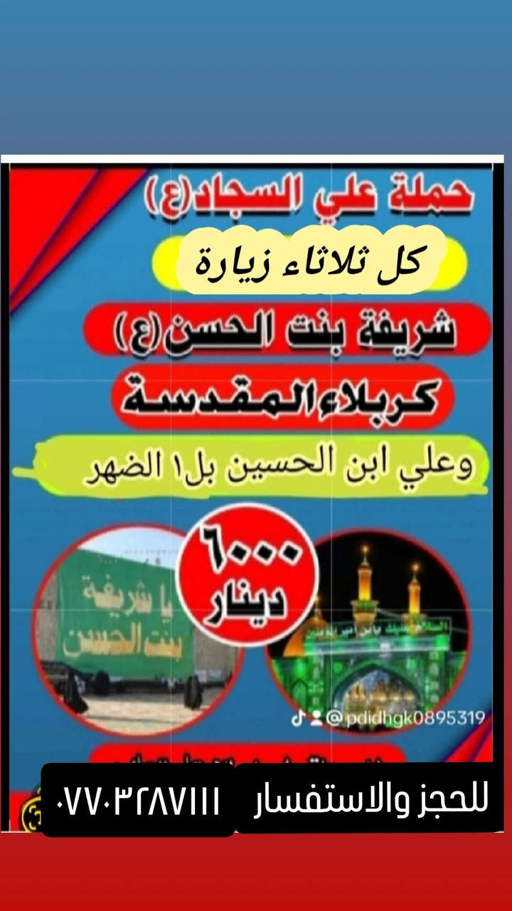 جدول زيارات الاثنين والثلاثاء
١_الاحد زيارة كربلاء المقدسة اجرة النفر ٥٠٠٠لاف مرجع والعوده ساعه ١٠بليل ☎️☎️***********او مراسلة الصفحه 

٢_الاثنين ساعه ١لضهر زيارة كربلاء المقدسة وأولاد مسلم اجرة النفر ٥٠٠٠لاف مرجع والعوده ساعه ١٠بليل 🌸🕌🕌☎️

الثلاثاء وره صلاة الصبح زيارة النجف الاشرف اجرة النفر ٨لاف مرجع ☎️ ☎️ ☎️ 

الثلاثاء ساعه ب١ الضهر زيارة كربلاء وشريفة وعلي ابن الحسين اجرة النفر ٦لاف مرجع تشمل مناطق المعامل حسينيه باويه سياحي عماري حي النصر حي البتول ولدايه رشاد عبيدي كماليه مشتل صاحب الحمله سيد سعدون 🕌 🌸 🕌
