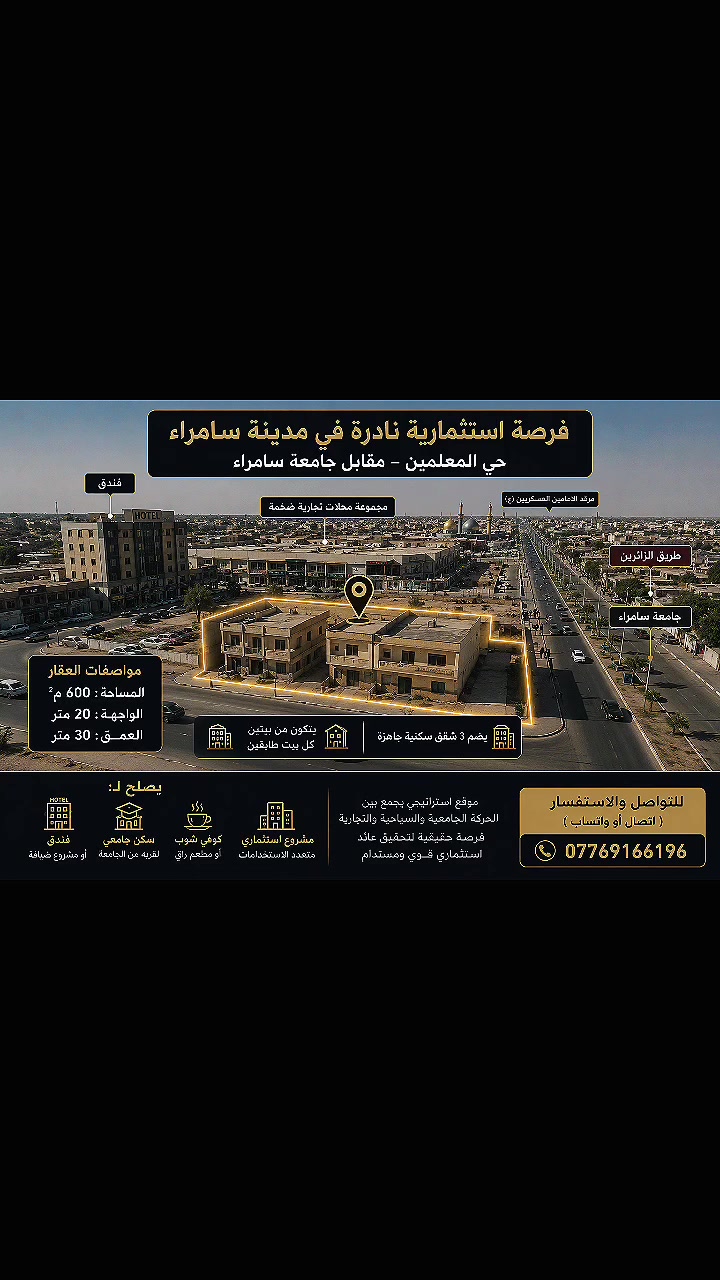 ✨ فرصة استثمارية من الطراز الأول | موقع استراتيجي نادر في مدينة سامراء

للشركات الاستثمارية ورجال الأعمال وأصحاب رؤوس الأموال...

إذا كنت تبحث عن أصل عقاري في موقع استثنائي يجمع بين القيمة، والموقع، وفرص النمو، فهذه إحدى الفرص التي يصعب تكرارها.

📍 الموقع: سامراء – حي المعلمين
يقع مباشرةً مقابل جامعة سامراء، وعلى مقربة من مرقد الإمامين العسكريين (ع)، وعلى طريق الزائرين، ضمن أحد أكثر المواقع حيويةً وحركةً في المدينة، ومحاط بفندق ومجمع محلات تجارية كبيرة.

مواصفات العقار:

🔹 المساحة: 600 م²
🔹 الواجهة: 20 متر
🔹 العمق: 30 متر
🔹 يتكون من بيتين (كل بيت بطابقين) بتشطيب مرتب ونظيف.
🔹 يضم 3 شقق سكنية جاهزة.

الرؤية الاستثمارية:

✔️ مشروع فندق أو بوتيك هوتيل يخدم الزائرين.
✔️ مجمع سكن جامعي بعائد تشغيلي مستدام.
✔️ مطعم أو كوفي شوب فاخر في موقع ذهبي.
✔️ مشروع تجاري أو استثماري متعدد الاستخدامات يحقق قيمة مضافة عالية.

لماذا هذه الفرصة؟

⭐ موقع يجمع بين الحركة السياحية والدينية والجامعية والتجارية في آنٍ واحد.
⭐ قيمة عقارية مرشحة للنمو مع استمرار تطور المنطقة.
⭐ أصل استثماري قادر على تحقيق عوائد مجزية وفرص تطوير مستقبلية.

المواقع المميزة لا تُعرض كثيراً... والقرار الصحيح يُصنع قبل أن يسبقك إليه غيرك.

📞 للتواصل المباشر (اتصال أو واتساب):
***********
