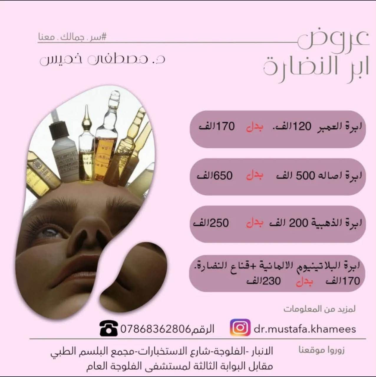 عيادة الدكتور مصطفى خميس الجنابي
اخصائي الأمراض الجلدية والحساسية والتناسلية والتجميل والليزر 
الفلر -البوتوكس-ميزوثيرابي -خيوط ذهبية -ازالة الشعر بالليزر 

العنوان/الانبار -الفلوجة -شارع الاستخبارات -مجمع البلسم الطبي- مقابل البوابة الثالثة لمستشفى الفلوجة العام

للحجز/ 
***********.
***********
