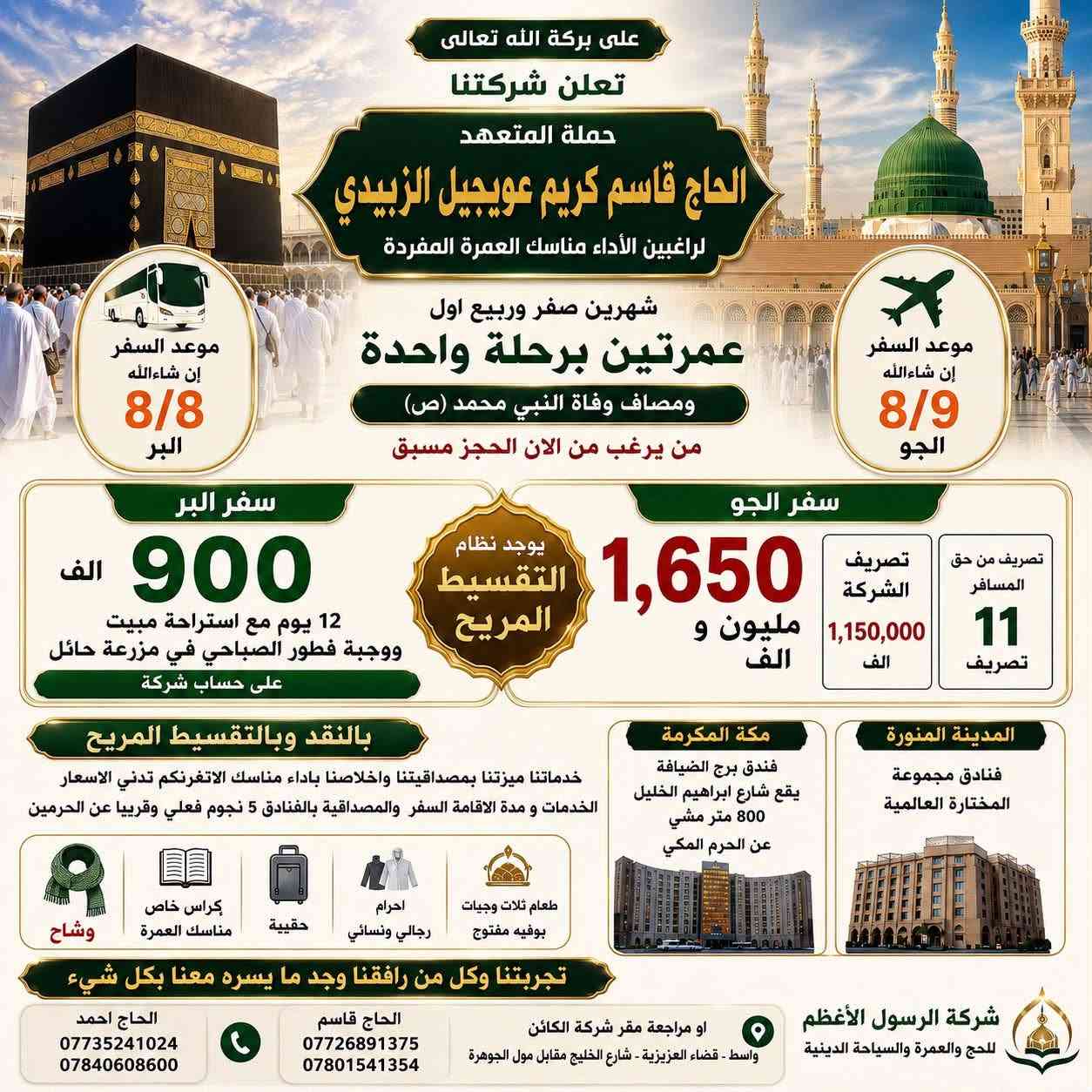 لازلنا مستمرين باستلام الجوازات للرحلة القادمة
سفر البر يوم 8/8 و سفر الجو 8/9 عمرتين برحلة واحده عمره صفر و ربيع اول  شامل جميع الخدمات من الشركة للشركه 
ومصادف وفاة النبي محمد (ص) 
شركة الرسول الأعظم للحج والعمرة والسياحة الدينية حملة المتعهد الحاج قاسم كريم عويجيل الزبيدي 
البر فقط ب٩٠٠الف دينار
الجو فقط مليون 650  الف دينار 
تصريف المسافر 2000دولار على سعر البنك على 132 الف 
  شامل جميع الخدمات يوجد نظام التقسيط المريح 
الاستفسار اتصال على الارقام التالية  
***********_*********** الحاج قاسم 
***********_*********** الحاج احمد 
او مراجعة مقر شركة الكائن 
قضاء العزيزية_شارع الخليج _مقابل مول الجوهرة
ومن الله التوفيق لخدمة ضيوف الرحمن
