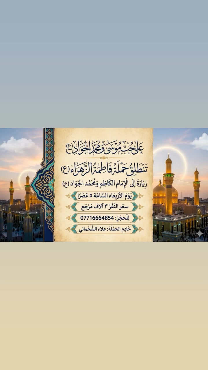 على حب موسى ومحمد الجواد(ع)
تنطلق حمله فاطمه الزهراء(ع)

زياره الى الامام الكاضم ومحمد الجواد(ع)

يوم الاربعاء الساعه ٥ عصرا
سعر النفر ٣ الاف مرجع 
للحجز: ***********
خادم الحمله: علاء الشحماني
