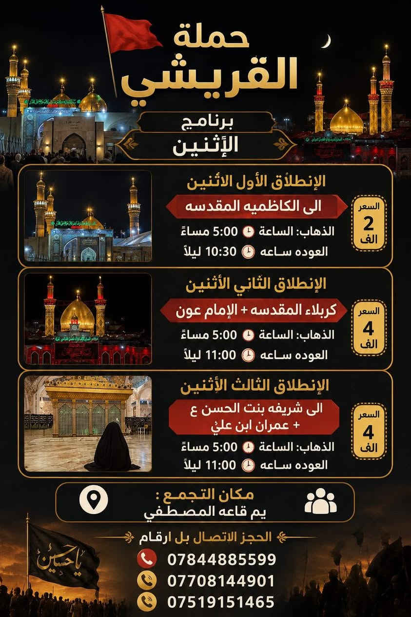 *حملة القريشي🚩*
*برنامج*الاثنين*
*الانطلاق الأول الأثنين*
-*الى الكاظميه المقدسه* 
الذهاب: الساعة⏰5:00مساء
العوده ساعه⏰10:30ليل
*السعر2الاف*

*الانطلاق الثاني الأثنين*
*كربلاء المقدسه*+*الإمام عون*
الذهاب: الساعة 5:00مساء
العوده ساعه⏰11:00ليل
*السعر:*4الاف*

*الانطلاق الثالث الاثنين*الى* 
 *شريفه بنت الحسن ع+عمران ابن علي*
الذهاب ساعه⏰5:00مساء
العوده ساعه⏰11:00ليل
*السعر4الاف*
*📍 مكان التجمع:* *يم قاعه المصطفي* 
الحجز الاتصال بل ارقام 
***********☎️
***********📞
***********📞

