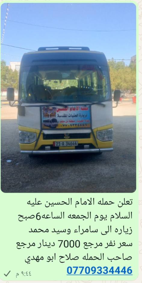 سلام عليكم تعلن حمله الامام الحسين عليه السلام يوم الخميس الساعه 4العصر زياره الى كربلاء المقدسة سعر نفر مرجع 4000دينار مرجع 🌹🌹🌹🌹🌹🌹🌹🌹🌹وايوم الجمعه الساعه 6صبح زياره الى سامراء وسيد محمد سعر نفر مرجع 7000دينار مرجع صاحب الحمله صلاح ابو مهدي ***********
