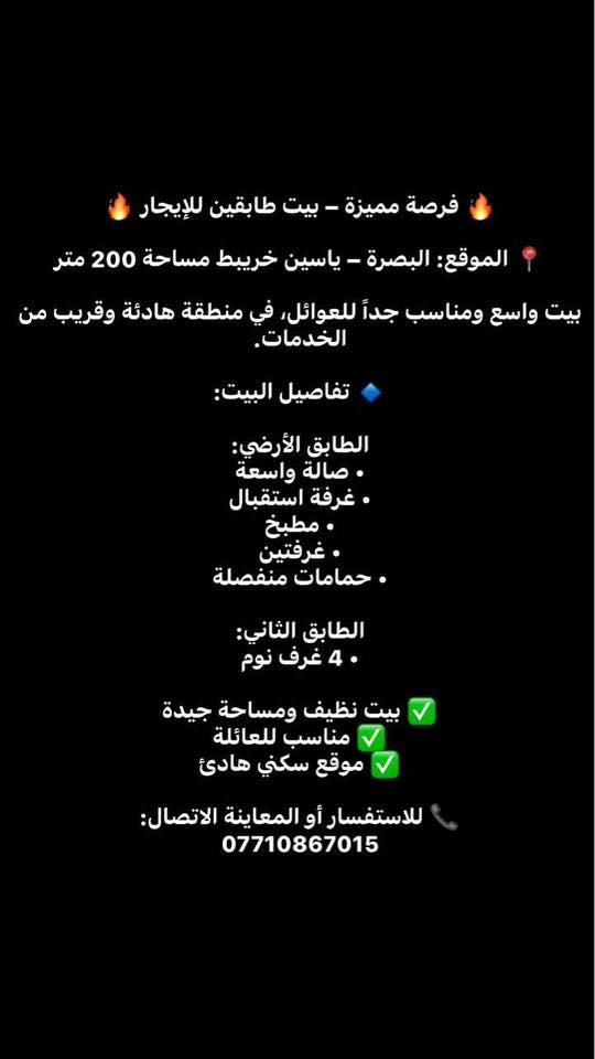 🔥 فرصة مميزة – بيت طابقين للإيجار 🔥
📍 الموقع: البصرة – ياسين خريبط

بيت واسع ومناسب جداً للعوائل، في منطقة هادئة وقريب من الخدمات.

🔹 تفاصيل البيت:

الطابق الأرضي:  
• صالة واسعة  
• غرفة استقبال  
• مطبخ  
• غرفتين  
• حمامات منفصلة  

الطابق الثاني:  
• 4 غرف نوم

✅ بيت نظيف ومساحة جيدة  
✅ مناسب للعائلة الكبيرة  
✅ موقع سكني هادئ

📞 للاستفسار أو المعاينة الاتصال:  
***********
