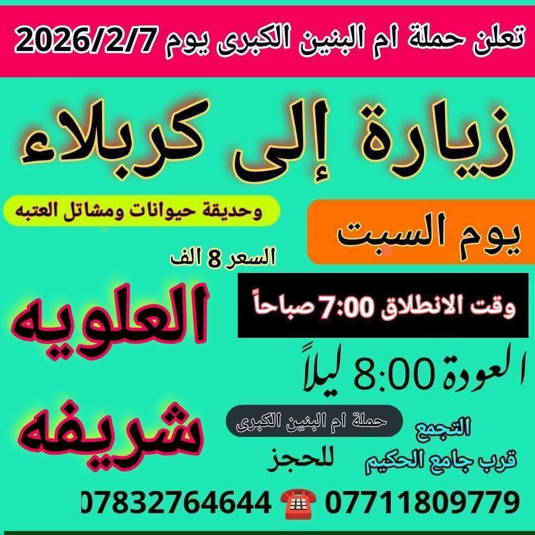 سلام عليكم { برنامج متكامل لهذا الاسبوع داخل الصور }
تعلن حملة ام البنين الكبرى عن زيارات متعددة حسب الطلب 
بدايتاً صلوات على محمد وال محمد الاطهار 
  🌹🌹🌹( اخي المسافر البرنامج داخل الصور )🌹🌹🌹 

رابعاً ❤️ 2026/2/13 ❤️
يوم الجمعه انطلاق 3 باصات 1 بغداد 2 سفره 3 كربلاء 

خامساً 💯 2026/2/14 💯
يوم السبت انطلاق 3 باصات 1 سامراء 2 بغداد 3 كربلاء وشريفه

☎️☎️ للحجز اتصل*********** / *********** ☎️☎️
