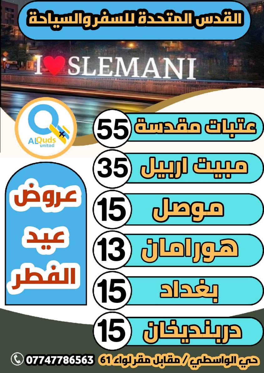 #عروض_عيد_الفطر_المبارك_لشركتنا 👇👇👇👇
       ســافر واكتشف جمـال الطبيعة مـــــــــع
         #شـــــــــــركة_القدس_المتحـــــــــــــــدة
                       كل عام وانتم بخير 
 ♦🔴ملاحظة انطلاق الگروبات طيلة ايام العيد ♦🔴    
        ==============================
🔴#البرنامج_الاول_دوكان_سليمانية 🏞⛰️

  دوكان . داخل سليمانية . ماجدي مول . مطعم . جافي لاند  . هواري شار

♦♦#سعر الشخص الواحد ( 10 الف ) 
        ـــــــــــــــــــــــــــــــــ🔹🔹ـــــــــــــــــــــــــــــــــــ 
🔴#البرنامج_الثاني_احمد_اوى_سليمانية 🏞⛰️

احمد اوى . داخل سليمانية . مطعم . فاملي مول . جافي لاند

♦♦#سعر الشخص الواحد ( 12 الف)
        ـــــــــــــــــــــــــــــــــــ🔹🔹ــــــــــــــــــــــــــــــــــ
🔴#البرنامج_الثالث_داخل_سليمانية 🏢🏢

ماجدي مول  . هواري شار . مطعم . بارك ازادي . جافي لاند

♦♦#سعر الشخص الواحد ( 8 الف ) 
         ــــــــــــــــــــــــــــــــ🔹🔹ـــــــــــــــــــــــــــــــــــــ
🔴#البرنامج_الرابع_اربيل_مصايف 🏢🏢

بيخال . خليفان . مطعم . شنكل بانه . كراند ماجدي مول
         
♦♦#سعر الشخص الواحد (  12 الف )
          ـــــــــــــــــــــــــــــ🔹🔹ــــــــــــــــــــــــــــــــــــــ
🔴#البرنامج_الخامس_داخل_اربيل 🏢🏢

قاعة تزلج  . مطعم  . ماجدي مول  . حديقة الحيوانات  . مدينة العاب ماجدي لاند

♦♦#سعر الشخص الواحد ( 8 الف ) 
          ـــــــــــــــــــــــــــــ🔹🔹ـــــــــــــــــــــــــــــــــــــ
🔴#البرنامج_السادس_الموصل_الحدباء_الغابات 🏛🏛

الموصل . الغابات . النبي يونس . سوق النبي يونس . البيت التراثي . سوق الدواسه . الجزيرة السياحية 

♦♦#سعر الشخص الواحد ( 15 الف )  
        ــــــــــــــــــــــــــــــــ🔹🔹ــــــــــــــــــــــــــــــــــــــ
🔴#البرنامج_السابع_هورامان 🏞⛰️

هورامان  . مطعم  . جافي لاند  . ماجدي مول 

♦♦#سعر الشخص الواحد (  13 الف ) 
         ــــــــــــــــــــــــــــــــــــ🔹🔹ــــــــــــــــــــــــــــــــ
🔴#البرنامج_الثامن_بغداد 🇮🇶🇮🇶

الكاظمية  . الاعظمية  . جزيرة بغداد  . حديقة الزوراء

♦♦#سعر الشخص الواحد ( 15 الف  ) 
         ــــــــــــــــــــــــــــــــــــ🔹🔹ــــــــــــــــــــــــــــــــ
🔴#البرنامج_التاسع_دربنديخان 🏞⛰️

سد دربنديخان  . مطعم  . ماجدي مول  . جافي لاند 

♦♦#سعر الشخص الواحد ( 15 الف ) 
         ــــــــــــــــــــــــــــــــ🔹🔹ــــــــــــــــــــــــــــــــــــ

👈🔻#كما_تتوفر لدينا👇🔻👇#رحلات المبيت🔻👉

          ــــــــــــــــــــــــــــــــ🔸🔸ـــــــــــــــــــــــــــــــــ
1️⃣🔴#العتبات المقدسة ( 3 ايام ليلتين  ) (55 الف) 👉
بغداد . حلة  .  كربلاءالمقدسة  .  النجف الاشرف
           ـــــــــــــــــــــــــــــــ🔸🔸ــــــــــــــــــــــــــــــــــ
2️⃣🔴#دهوك_جبل_كارة_زاخو ( 3 ايام )( 65 الف) 👉
           ـــــــــــــــــــــــــــــــ🔸🔸ــــــــــــــــــــــــــــــــــ
3️⃣🔴#اربيل_مصايف (يومين ليلة واحدة)(35 الف)👉
           ـــــــــــــــــــــــــــــــ🔸🔸ــــــــــــــــــــــــــــــــــ

♦🔹✅الانطلاق متوفر طيلة ايام العيد المبارك
♦🔹✅خصم خاص للمجاميع والاعداد
♦🔹✅متوفر حجز باصات خصوصية بانسب الاسعار
♦🔹✅باصات خاصة للعوائل وباصات خاصة للشباب 
♦🔹✅الاطفال مجانا
 
        ♦ ـــــ☝ـــــ🔺الثقة عنوانا🔺ـــــ☝ـــــ♦

💯#علما 👈ان شركتنا مجازة من من قبل هيئة السياحة

 رقم #الاجازة ( 709 )👉👉👉😉😉😉👉👉👉

#للحجز والاستفسار الاتصال بنا على الارقام التالية:- 
☎️ ***********  واتساب + اتصال
☎️ ***********  واتساب + اتصال

♦#او_زيارة مقر الشركة الكائن :-

#كركوك/حي الواسطي/مقابل لواء 61/مجاور ميترو مول
