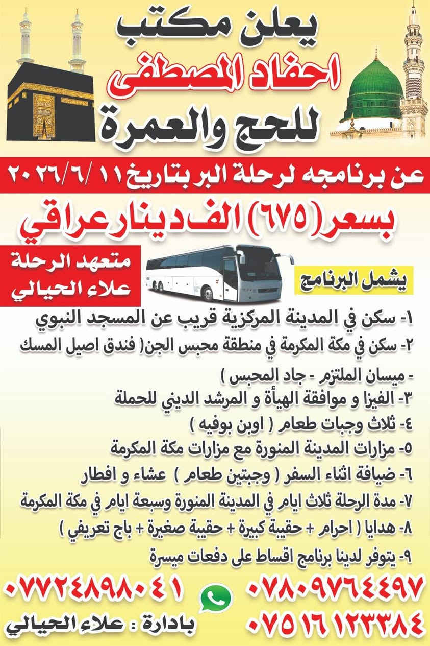 يعلن مكتب أحفاد المصطفئ للحج والعمره عن برنامجه بتاريخ 6/11 للبر والطيران بتاريخ6/12.
برنامج البر.
١. السعر ٦٧٥الف عراقي.
٢.مده الرحله ليلتين مدينه وسته ليالي مكه المكرمه.
٣.يشمل البرنامج الفيز والهيئة والنقل والسكن والطعام.
٤.شامل الهدايا جنطه كبيره مع جنطه صغيره مع ربطه للنساء مع باج واحرام.
٥.ضيافه أثناء السفر وجبتين طعام عشاء وافطار.
٦.ثلاث وجبات طعام اوبن بفيه داخل الفنادق.
٧.استلام الفنادق في الساعه الرابعه عصرا.
٨.السكن في المدينه المنوره في المدينه المركزيه والفندق في مكه محبس الجن من جهه المظلات.
٩.مزارات المدينه المنوره مع مزارات مكه المكرمه..
١٠. ارشاد ديني.
١١.باصات حديثه مكيفه.
برنامج طيران بتاريخ 6/12
شامل جميع الخدمات لمده ١٠ ايام بسعر ٨٠٠ دولار
طعام ثلاث وجبات
