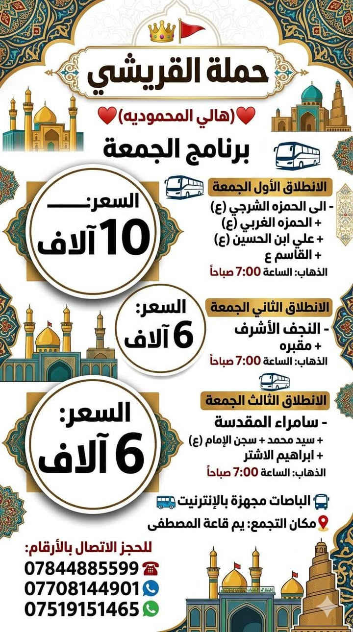 *حملة القريشي🚩*
*برنامج*الخميس**

*الانطلاق الخميس*
-*الى الكاظميه المقدسه* 
الذهاب: الساعة⏰4:00عصرا 
*السعر2الاف*

*الانطلاق الثاني الخميس*
*كربلاء المقدسه*
الذهاب: الساعة⏰ 4:00عصرا
*السعر:*3الاف*

*📍 مكان التجمع:* *يم قاعه المصطفي* 
الحجز الاتصال بل ارقام 
***********☎️
***********📞
***********📞
